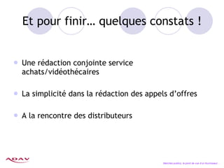 Et pour finir… quelques constats ! Une rédaction conjointe service achats/vidéothécaires La simplicité dans la rédaction des appels d’offres A la rencontre des distributeurs Marchés publics, le point de vue d’un fournisseur… 