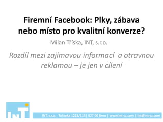 Firemní Facebook: Plky, zábava
nebo místo pro kvalitní konverze?
Rozdíl mezi zajímavou informací a otravnou
reklamou – je jen v cílení
INT. s.r.o. Tuřanka 1222/115| 627 00 Brno | www.int-cz.com | int@int-cz.com
Milan Tříska, INT, s.r.o.
 