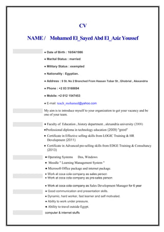 CV
NAME / MohamedEl_Sayed Abd El_Aziz Youssef
● Date of Birth : 16/04/1986
● Marital Status : married
● Military Status : exempted
● Nationality : Egyptian.
● Address : 9 St. No 2 Branched From Hassan Tobar St , Ghobrial , Alexandria
● Phone : +2 03 5168694
● Mobile: +2 012 1547453
● E-mail: teach_mohamed@yahoo.com
My aim is to introduce myself to your organization to get your vacancy and be
one of your team.
● Faculty of Education , history department , alexandria university (2008)
•Professional diploma in technology education (2009) "good"
• Certificate in Effective selling skills from LOGIC Training & HR
Development (2011)
• Certificate in Advanced pre-selling skills from EDGE Training & Consultancy
(2013)
● Operating Systems Dos, Windows
• Moodle " Learning Management System "
● Microsoft Office package and internet package.
• Work at coca cola company as sales person
• Work at coca cola company as pre-sales person
• Work at coca cola company as Sales Development Manager for 6 year
● Good communication and presentation skills.
● Dynamic, hard worker, fast learner and self motivated.
● Ability to work under pressure.
● Ability to travel outside Egypt.
computer & internet stuffs
 