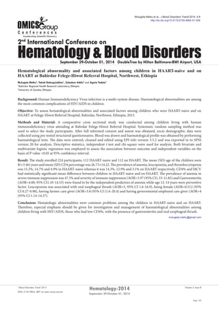 Page 120
Volume 5, Issue 8J Blood Disorders Transf 2014
ISSN: 2155-9864, JBDT an open access journal
Hematology-2014
September 29-October 01, 2014
September 29-October 01, 2014 DoubleTree by Hilton Baltimore-BWI Airport, USA
2nd
International Conference on
Hematology & Blood Disorders
Hematological abnormality and associated factors among children in HAART-naive and on
HAART at Bahirdar Felege-Hiwot Referral Hospital, Northwest, Ethiopia
Mulugeta Melku2
, Yakob Gebregziabher1
, Zelealem Addis2
and Agerie Tadele2
1
Bahirdar Regional Health Research Laboratory, Ethiopia
2
University of Gondar, Ethiopia
Background: Human Immunodeficiency Virus infection is a multi-system disease. Haematological abnormalities are among
the most common complications of HIV/AIDS in children.
Objective: To assess hematological abnormalities and associated factors among children who were HAART-naive and on
HAART at Felege-Hiwot Referral Hospital, Bahirdar, Northwest, Ethiopia, 2013.
Methods and Material: A comparative cross sectional study was conducted among children living with human
immunodeficiency virus attending at Bahrdar Felege-Hiwot Referral Hospital. Systematic random sampling method was
used to select the study participants. After full informed consent and assent was obtained, socio demographic data were
collected using pre-tested structured questionnaires. Blood was drawn and haematological profile was obtained by performing
haematological tests. The data were entered, cleaned and edited using EPI info version 3.5.2 and was exported in to SPSS
version 20 for analysis. Descriptive statistics, independent t-test and chi-square were used for analysis. Both bivariate and
multivariate logistic regression was employed to assess the association between outcome and independent variables on the
basis of P value <0.05 at 95% confidence interval.
Result: The study enrolled 224 participants; 112 HAART-naive and 112 on HAART. The mean (SD) age of the children were
8(+3.46)yearsandmean(SD)CD4percentagewas26.73+14.22.Theprevalenceofanemia,leucopoenia,andthrombocytopenia
was 15.2%, 14.7% and 4.9% in HAART-naive whereas it was 14.3%, 12.9% and 3.1% on HAART respectively. CD4% and MCV
had statistically significant mean difference between children in HAART-naive and on HAART. The prevalence of anemia in
severe immune suppression was 47.5% and severity of immune suppression (AOR=3.97 (95% CI1.33-11.85) and Gastroenteritis
(AOR=4.00, 95% CI1.10-14.53) were found to be the independent predictors of anemia while age 12-14 years were preventive
factor. Leucopoenia was associated with oral esophageal thrush (AOR=5, 95% CI 1.6-16.9), being female (AOR=0.512 (95%
CI 0.27-0.98), having farmer care giver (AOR=5.8 (95% CI (1.6-20.4) and having governmental employed care giver (AOR=4
(95% CI 1.14-14.37).
Conclusion: Hematologic abnormalities were common problems among the children in HAART-naive and on HAART.
Therefore, especial emphasis should be given for investigation and management of haematological abnormalities among
children living with HIV/AIDS, those who had low CD4%, with the presence of gastroenteritis and oral esophageal thrush.
mulugeta.melku@gmail.com
Mulugeta Melku et al., J Blood Disorders Transf 2014, 5:8
http://dx.doi.org/10.4172/2155-9864.S1.008
 