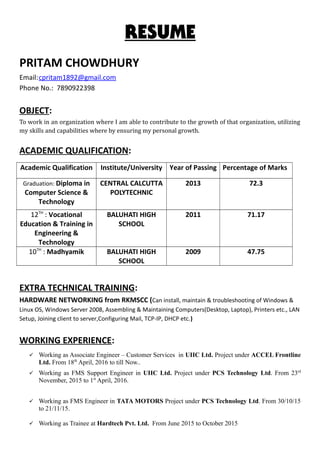 RESUME
PRITAM CHOWDHURY
Email:cpritam1892@gmail.com
Phone No.: 7890922398
OBJECT:
To work in an organization where I am able to contribute to the growth of that organization, utilizing
my skills and capabilities where by ensuring my personal growth.
ACADEMIC QUALIFICATION:
Academic Qualification Institute/University Year of Passing Percentage of Marks
Graduation: Diploma in
Computer Science &
Technology
CENTRAL CALCUTTA
POLYTECHNIC
2013 72.3
12TH
: Vocational
Education & Training in
Engineering &
Technology
BALUHATI HIGH
SCHOOL
2011 71.17
10TH
: Madhyamik BALUHATI HIGH
SCHOOL
2009 47.75
EXTRA TECHNICAL TRAINING:
HARDWARE NETWORKING from RKMSCC (Can install, maintain & troubleshooting of Windows &
Linux OS, Windows Server 2008, Assembling & Maintaining Computers(Desktop, Laptop), Printers etc., LAN
Setup, Joining client to server,Configuring Mail, TCP-IP, DHCP etc.)
WORKING EXPERIENCE:
 Working as Associate Engineer – Customer Services in UIIC Ltd. Project under ACCEL Frontline
Ltd. From 18th
April, 2016 to till Now..
 Working as FMS Support Engineer in UIIC Ltd. Project under PCS Technology Ltd. From 23rd
November, 2015 to 1st
April, 2016.
 Working as FMS Engineer in TATA MOTORS Project under PCS Technology Ltd. From 30/10/15
to 21/11/15.
 Working as Trainee at Hardtech Pvt. Ltd. From June 2015 to October 2015
 