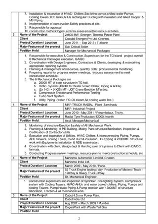 2
7. Installation & inspection of HVAC- Chillers,Sec brine pumps chilled water Pumps,
Cooling towers,TES tanks,AHUs rectangular Ducting with insulation and Allied Copper &
MS Piping.
8. Implementation of construction Safety practices at site.
9. Responsible for approval
10.construction methodologies and risk assessment for various activities
3 Name of the Project 2x600 MW Energen Thermal Power Plant
Client Coastal Energen Pvt Ltd, Chennai.
Project Duration / Location June 2011 – Sep 2013 / Tuticorin
Major Features of the project Sub Critical Boiler
Position Held Manager for Mechanical Packages
1. Responsible for execution & Construction ,Supervision for the TG Island project, overall
6 Mechanical Packages execution, QA/QC
2. Co-ordination with Design Engineers, Contractors & Clients, developing & maintaining
appropriate reporting system
3. Planning & management of resources, quantity BOQ, procurement & monitoring
4. Preparing reports for progress review meetings, resource assessment to meet
construction schedule.
5. The 6 Mechanical Packages are
a. 25000 MT of steel structure in TG hall.
b. HVAC System.(4X240 TR Water cooled Chiller, Piping & AHUs)
c. (2x 140) + (4X25) MT- UOT Crane Erection &Testing.
d. Compressor Erection and Performance Testing
e. Turbo Vent System.
f. Utility Piping .(water ,FO-Oil,steam,Air,cooling water line )
4 Name of the Project MRF-TRUCK RADIAL Plant .Tamilnadu
Client MRF- Industrial Project
Project Duration / Location June 2010 - May 2011 / Perambalaur, Trichy.
Major Features of the project Radial Tyre Production-12000 /month
Position Held Asst. Manager/Mechanical
1. Monitoring of structure Erection &safety of All Mechanical Work.
2. Planning & Monitoring of PE Building, Mixing Plant structural fabrication, Inspection &
Certification of Contractor’s bills.
3. Execution and Inspection of Utilities, HVAC-Chillers & interconnecting Piping, Pumps,
AHU blowers, cooling Tower, round duct & insulation , IBR piping & 23000MT Structural
work with Equipments installation & NDE examination.
4. Co-ordination with client, design dept & Handing over of systems to Client with QA/QC
formats.
5. Conducting Progress review meetings, resource plan to meet construction schedule, etc
4 Name of the Project Mahindra Automobile Limited, Chaken.
Client Mahindra India Ltd.
Project Duration / Location March 2009 - May 2010 / Pune.
Major Features of the project 52 Truck Engine testing / day, Production of Maximo Truck -
120/day & Heavy Truck -3/day.
Position Held Sr. Mechanical Engineer.
1. Construction supervision and inspection of Sprinkler, Fire fighting System, Compressor
system with Cooling Towers, HVAC-AHUs and water cooled chillers, Piping, Pumps and
cooling Towers, Pump House Piping & Pump erection with 12000MT of structure
fabrication, Erection & all mechanical work.
5 Name of the Project Cabot 4.5 mw Power Plant.
Client Cabot India Ltd.
Project Duration / Location Aug 2007 – March 2009 / Mumbai
Major Features of the project CogenPlant with Waste Tail Gas
Position Held
 