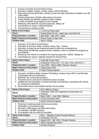 3
1. Erection of Turbine & Control Room Panel.
2. Execution of Boiler, Bunker, cooling Towers, ESP & DM Plant.
3. Steel stack chimney fabrication, erection & inner line high temperature insulation up to 86
meter height.
4. Painting Supervision of Boiler allied piping & structure
5. Taking Weekly and Monthly progress review meeting
6. in order to maintain the progress as per schedule
7. Interfacing with clients for acquiring approvals, billings etc
8. Coordinating for various materials required
9. Processing and certifying of bills.
6 Name of the Project 2 x 60 mw Power plant.
Client Dodsal Qatar Pty Ltd - Japan gas corporation ltd.
Project Duration / Location April 2006 – May 2007 / Qatar
Major Features of the project Power Supply to Gas Plant.
Position Held Site In charge.
1. Execution of TG Hall & Control Room.
2. Execution of Structure, Boiler, Cooling Towers, Gas - Turbine.
3. Execution of project as per drawing provided & within the scheduled time.
4. Taking Daily and Monthly progress review meeting in order to maintain the progress as
per schedule.
5. Interfacing with clients & consultants for acquiring approvals, QA/QC, billings etc.
6. Coordinating for various materials required for Erection Plan.
7 Name of the Project 2 x60 Mw Power Plant.
Client Contractor: PUNJLLOYD LTD, Nehru Place ,NEW DELHI-11
Project Duration / Location June 2005 – March 2006 / Panipat- Haryana.
Major Features of the project Cogen power plant
Position Held Project Piping engineer
1. Execution of 2x60mw Boiler includes TG Building, Cooling Tower (IDCT) and DM plant.
2. Coordinated with sub Contractors,
3. Monitored the construction progress ,
4. Prepared various protocols & maintained various records.
5. Handled the documentation of various drawings and sketches; coordinated with Clients
for necessary modifications.
6. Reconciled various consumables and Non-Consumables.
8 Name of the Project IOCL Mathura Project
Client Contractor: SPIC JEL Engineering Construction Ltd.
Chennai.
Project Duration / Location March 2004 – June 2005 / Mathura.
Major Features of the project 2x120 mw Power Plant.
Position Held Senior Erection Engineer.
1. Planning & monitoring boiler & Structure erection.
2. Certification of Contractor’s bills.
3. Execution of IBR piping with NDE examination.
4. Co-ordination with IBR inspector.
5. Co-ordination with the client & Consultant.
9 Name of the Project IOCL – Naphtha Cracker Panipat Refinery.
Client Contractor: VTV Ltd.
Project Duration / Location August 2001 - Mar 2004 / Panipat Haryana.
Major Features of the project Heavy engineering section
Position Held Erection Engineer
 