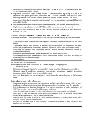  Consistence revenue Generation of more than 4 lacs ( for FY 2013-2014 Revenue generated was
55 lacs plus through all the vectors)
 High Value Acquisitions & TPP SALES ( includes 16.50 lacs insurance cbp in aug 2013 and 10.50
cbp in dec 2012 ) average business of insurance is 4.5 lacs plus. Consistant sales of Mutual funds
of average 30 lacs. Also Cosistant revenue generation through General insurance per month.
 Acquisitions : High Value current account sourcing 5 current accounts per month and 10 savings
account per month.
 High Value revenue generation through trade forex products (non resident And Non individual)
 Big Asset sourcing & disbursement : BBWC Deal of 9.5 crores source and disbursed &
 Retail Asset Leads generation/Penetration in portfolio across vectors like Gold loan, Home loan,
Car loan, Las, Lap.
3. Previous employer : Standard Chartered Bank DOJ 3 rd Jan 2011 till Dec 2011
As Wealth Management – Insurance specialist Core domain areas of expertise – Wealth Management.
 Sales and Servicing of Premium Banking customers handling of portfolios of more than 800 Crore
branch..
 A proactive planner with abilities in devising effective strategies for augmenting business,
identifying and penetrating new market segments, promoting products for business excellence.
 Experience in exploring and developing markets/ clients, thereby accelerating growth &
achieving desired goals.
 Competent in collecting market information to fine tune marketing strategies.
 Excellent communication, interpersonal, liaison and problem solving skills with the ability to
work in multi-cultural environments.
Key Strength Areas
Marketing & Sales Strategic Planning
Business Development New Acquisitions on TPPGenerateing & Closing Big deals
Key Result Areas
• Business planning and analysis for assessment of revenue potential in business opportunities.
• Managing sales & marketing operations; implementing promotional activities promoting
company products through innovative marketing plans.
• Analyzing & reviewing the market response/ requirements for accomplishment of the business
goals.
Business Development , Sales & Marketing.
• Organising awareness programmes, presentations, worksites and other group activities in order
to educate people about the importance of insurance and investments in present day scenario.
• Provided information about the Equity and Debt market conditions in India. Performance of
ULIPS and how the returns are affected by market conditions.
• Generated awareness about the pension plan for long-term savings and retirement funds.
• Generation of leads and database through these activities that helped in sourcing the business
and thereby helped in achieving the organisational goals.
• Implementing marketing strategies & research to build consumer preference and driving sales
volumes through appropriated channels.
• Carrying out the execution of merchandising/ promotional activities in accordance with the
regional characteristics.
 