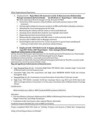 Other Organisational Experience
4. Employed with : Bajaj Allianz life insurance co.Ltd. As Bancassurance Relationship
Manager (standard chartered Bank) Jan 08 till Jan 11 Reporting to – Sales manager
for Bank reporting to Branch manager of resp. Branches Or MCR
• Penetration of life insurance in Rm Portfolios and retail customers Sales to HNI
customers
• Introducing & selling Life insurance products to NRE and Resident individual customers
• Attending the client meetings given by the bank
• Maintaining the relation with the client as well as bank Referrals
• Assisting clients identify their needs for sourcing high value tickets
• Organizing innovative promotional activities
• Maintaining the relationship with NRE clients as well as priority clients
• Increase sales of MRTA sales to Motgage customers.
• Earned Highest slab incentives for 3 years on quarter to quarter basis satisifying all
criterious of sales ticket sizes, premiums and persistency.
5 Employed with : ICICI Bank Co.Ltd. As Senior sales Executive
Aug 2007 till Dec 2007 Reporting to – Sales manager/Branch Manager
Significant achievements at this position:
Got the Award of Best senior sales Executive for Six months period. Got Promotion as a Team Leader
& work as a Liability Desk counsellor With Ramdaspeth branch, Nagpur
Handled promotion activities, sourcing & increased branch base.
Sold third party products like Insurance/Mutual funds/generated leads for Nre/Nro accounts Leads
genertaion for current accounts & Retail Loans
Big and significant Acheivements in financial years.
 Last Financial Year 14 -15 : Consistent High Value TPP SALES ( Also includes single 3 crore deal
of Mutual fund in current financial year)
 Consistent High value Nre acquisitions and High value PREMIUM RUPEE PLAN and revenue
through tfx deals.
 Financial Year 13 -14 : Consistance revenue Generation of more than 4.5 lacs per month.
 High Value TPP SALES ( includes 16.50 lacs insurance cbp in aug 2013 and 10.50 cbp in dec
2012 ) average business of insurance is 4.5 lacs plus. Consistant sales of Mutual funds of average
30 lacs.
Certifications :
IRDA Certified since 2006 & AMFI Certified/NISM Certified in FEB 2011.
Education
 Full time Masters in Business Administration (MBA) in Marketing & Information Technology from
Nagpur University, S.p College Chandrapur
 Graduation in Bsc Com Science other subjects Physics And maths.
Academic Projects Handled (As a Part of MBA Curriculum)
Project completed With ICICI bank on “Liability Products and Services of Bank And Comparative
Study of Fixed Deposit Rates of all Banks”
 