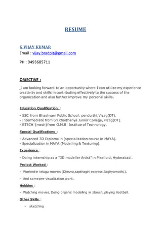 RESUME
G.VIJAY KUMAR
Email : vijay.bradpit@gmail.com
PH : 9493685711
OBJECTIVE :
I am looking forward to an opportunity where I can utilize my experience
creativity and skills in contributing effectively to the success of the
organization and also further improve my personal skills.
Education Qualification :
- SSC from Bhashyam Public School. pendurthi,Vizag(DT).
- Intermediate from Sri chaithanya Junior College, vizag(DT).
- BTECH {mech}from G.M.R Institue of Technology.
Special Qualifications :
- Advanced 3D Diploma in (specialization course in MAYA).
- Specialization in MAYA (Modelling & Texturing).
Experience :
- Doing internship as a “3D modeller Artist” in Pixelloid, Hyderabad .
Project Worked :
- Worked in telugu movies (Dhruva,sapthagiri express,Baghyamathi,).
- And some pre-visualization work .
Hobbies :
- Watching movies, Doing organic modelling in zbrush, playing football.
Other Skills :
- sketching
 