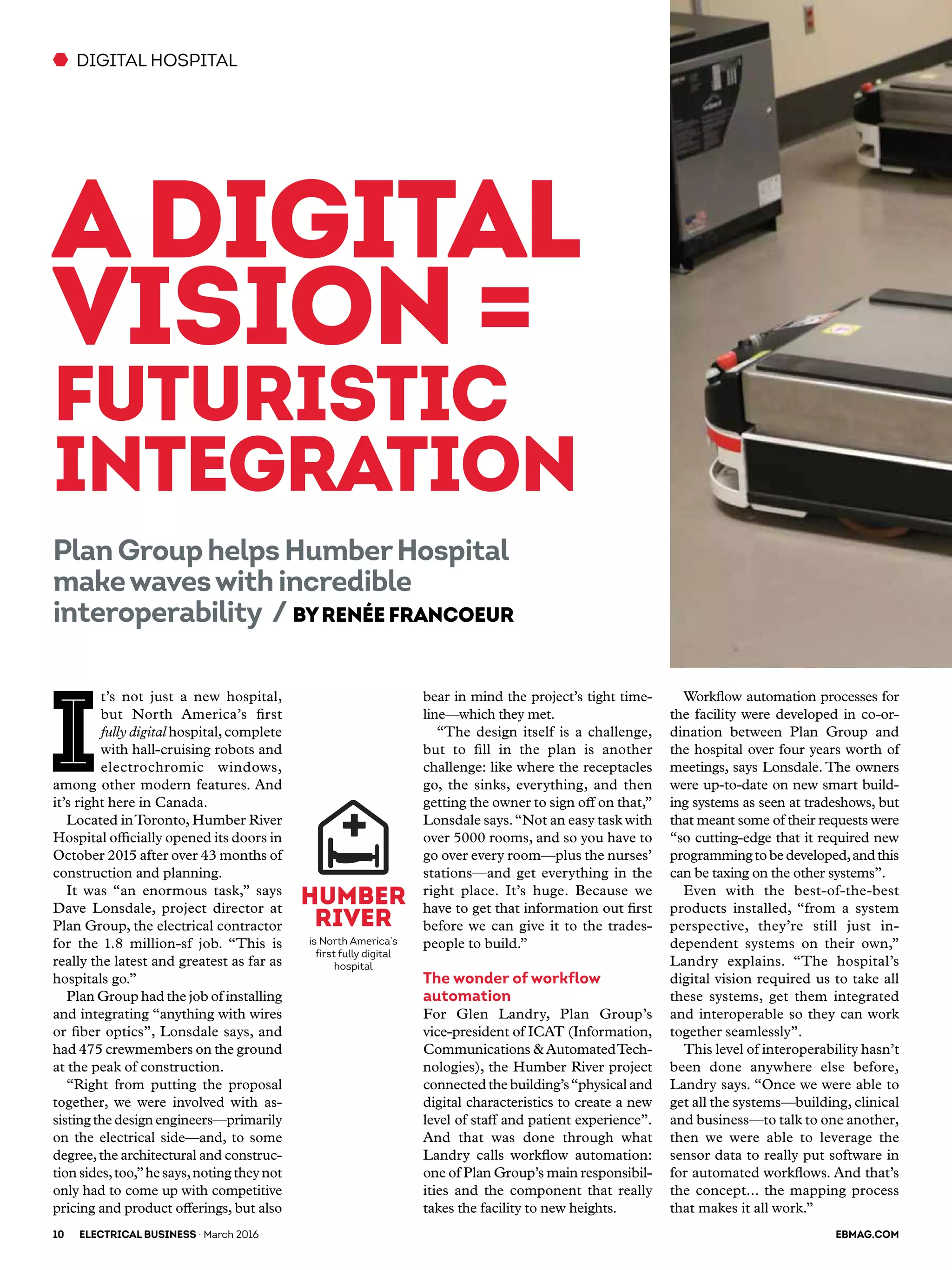 bear in mind the project’s tight time-
line—which they met.
“The design itself is a challenge,
but to fill in the plan is another
challenge: like where the receptacles
go, the sinks, everything, and then
getting the owner to sign off on that,”
Lonsdale says.“Not an easy task with
over 5000 rooms, and so you have to
go over every room—plus the nurses’
stations—and get everything in the
right place. It’s huge. Because we
have to get that information out first
before we can give it to the trades-
people to build.”
The wonder of workflow
automation
For Glen Landry, Plan Group’s
vice-president of ICAT (Information,
Communications &AutomatedTech-
nologies), the Humber River project
connectedthe building’s“physical and
digital characteristics to create a new
level of staff and patient experience”.
And that was done through what
Landry calls workflow automation:
one of Plan Group’s main responsibil-
ities and the component that really
takes the facility to new heights.
DIGITAL HOSPITAL
I
t’s not just a new hospital,
but North America’s first
fully digital hospital,complete
with hall-cruising robots and
electrochromic windows,
among other modern features. And
it’s right here in Canada.
Located inToronto, Humber River
Hospital officially opened its doors in
October 2015 after over 43 months of
construction and planning.
It was “an enormous task,” says
Dave Lonsdale, project director at
Plan Group, the electrical contractor
for the 1.8 million-sf job. “This is
really the latest and greatest as far as
hospitals go.”
Plan Group had the job of installing
and integrating “anything with wires
or fiber optics”, Lonsdale says, and
had 475 crewmembers on the ground
at the peak of construction.
“Right from putting the proposal
together, we were involved with as-
sisting the design engineers—primarily
on the electrical side—and, to some
degree,the architectural and construc-
tion sides,too,”he says,noting they not
only had to come up with competitive
pricing and product offerings, but also
Adigital
vision =
futuristic
integration
PlanGrouphelpsHumberHospital
makewaveswithincredible
interoperability / ByRenée Francoeur
Humber
River
is North America’s
first fully digital
hospital
Workflow automation processes for
the facility were developed in co-or-
dination between Plan Group and
the hospital over four years worth of
meetings, says Lonsdale. The owners
were up-to-date on new smart build-
ing systems as seen at tradeshows, but
that meant some of their requests were
“so cutting-edge that it required new
programmingtobedeveloped,andthis
can be taxing on the other systems”.
Even with the best-of-the-best
products installed, “from a system
perspective, they’re still just in-
dependent systems on their own,”
Landry explains. “The hospital’s
digital vision required us to take all
these systems, get them integrated
and interoperable so they can work
together seamlessly”.
This level of interoperability hasn’t
been done anywhere else before,
Landry says. “Once we were able to
get all the systems—building, clinical
and business—to talk to one another,
then we were able to leverage the
sensor data to really put software in
for automated workflows. And that’s
the concept... the mapping process
that makes it all work.”
10	ELECTRICAL BUSINESS · March 2016 	 EBMAG.COM
 