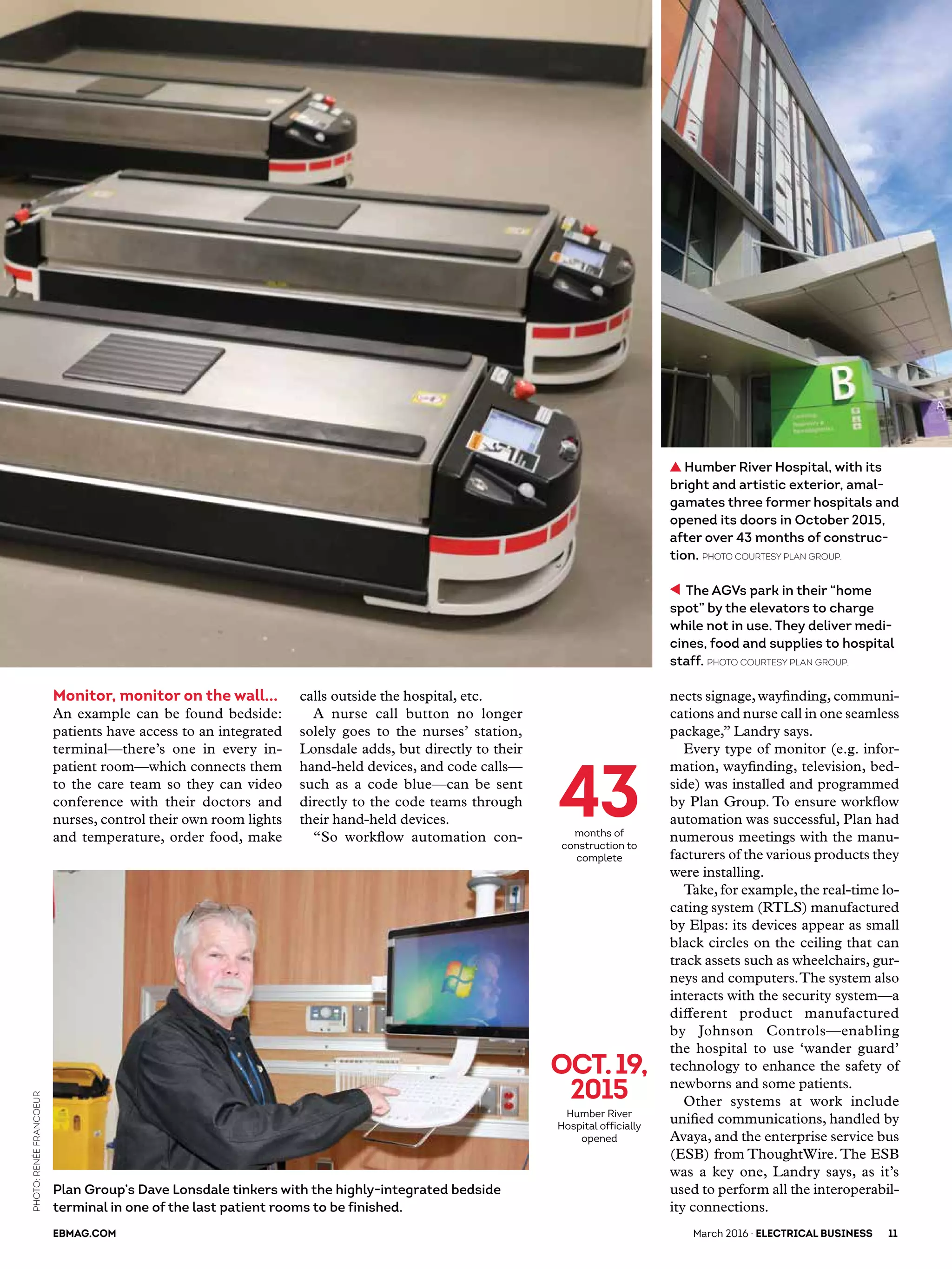 Plan Group’s Dave Lonsdale tinkers with the highly-integrated bedside
terminal in one of the last patient rooms to be finished.
Monitor, monitor on the wall...
An example can be found bedside:
patients have access to an integrated
terminal—there’s one in every in-
patient room—which connects them
to the care team so they can video
conference with their doctors and
nurses, control their own room lights
and temperature, order food, make
calls outside the hospital, etc.
A nurse call button no longer
solely goes to the nurses’ station,
Lonsdale adds, but directly to their
hand-held devices, and code calls—
such as a code blue—can be sent
directly to the code teams through
their hand-held devices.
“So workflow automation con-
nects signage,wayfinding, communi-
cations and nurse call in one seamless
package,” Landry says.
Every type of monitor (e.g. infor-
mation, wayfinding, television, bed-
side) was installed and programmed
by Plan Group. To ensure workflow
automation was successful, Plan had
numerous meetings with the manu-
facturers of the various products they
were installing.
Take, for example,the real-time lo-
cating system (RTLS) manufactured
by Elpas: its devices appear as small
black circles on the ceiling that can
track assets such as wheelchairs, gur-
neys and computers.The system also
interacts with the security system—a
different product manufactured
by Johnson Controls—enabling
the hospital to use ‘wander guard’
technology to enhance the safety of
newborns and some patients.
Other systems at work include
unified communications, handled by
Avaya, and the enterprise service bus
(ESB) from ThoughtWire. The ESB
was a key one, Landry says, as it’s
used to perform all the interoperabil-
ity connections.
oct.19,
2015
Humber River
Hospital officially
opened
43months of
construction to
complete
The AGVs park in their “home
spot” by the elevators to charge
while not in use. They deliver medi-
cines, food and supplies to hospital
staff. Photo courtesy Plan Group.
Humber River Hospital, with its
bright and artistic exterior, amal-
gamates three former hospitals and
opened its doors in October 2015,
after over 43 months of construc-
tion. Photo courtesy Plan Group.
EBMAG.COM 	 March 2016 · ELECTRICAL BUSINESS	 11
PHOTO:RenéeFrancoeur
 