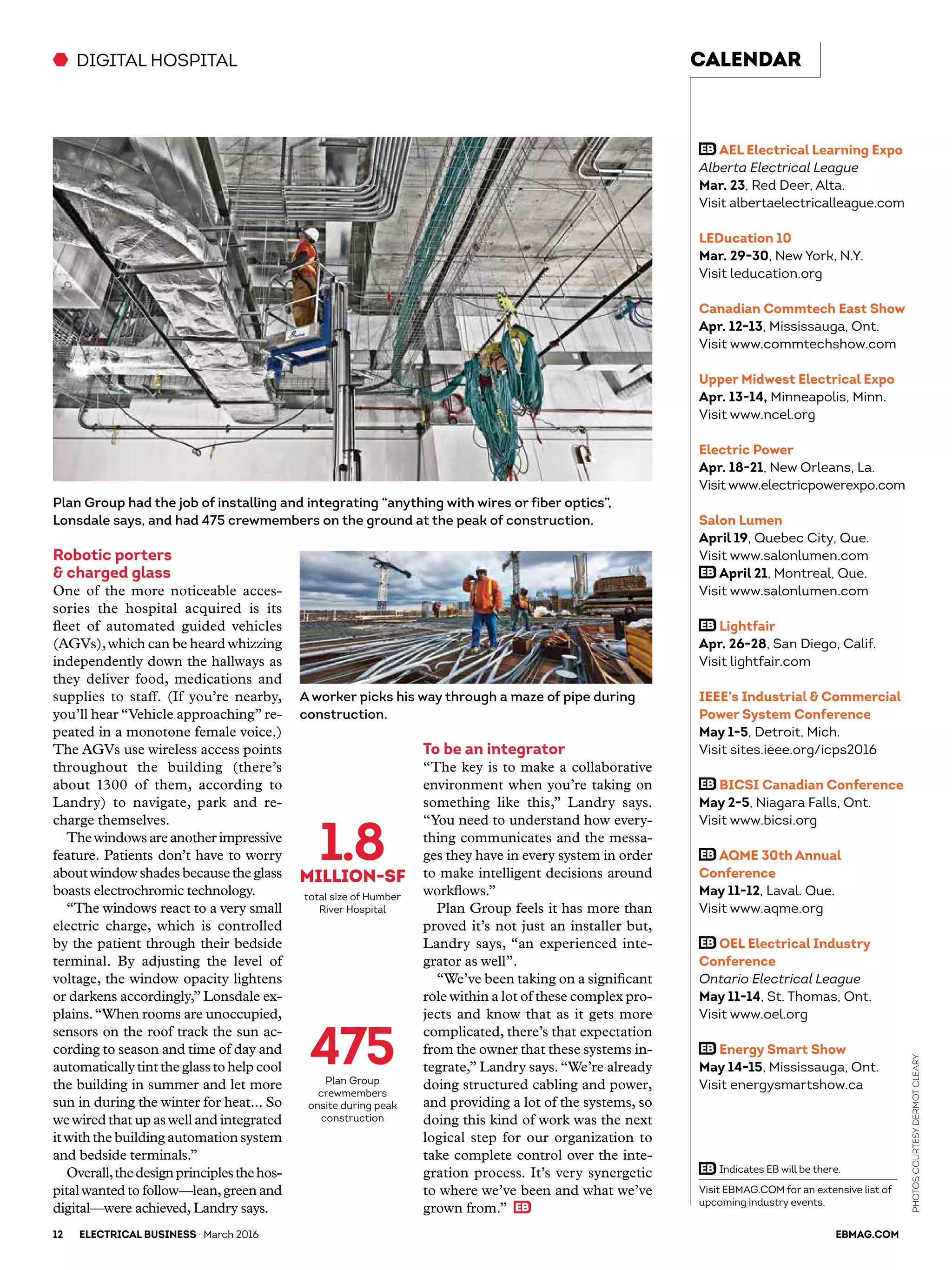 Robotic porters
& charged glass
One of the more noticeable acces-
sories the hospital acquired is its
fleet of automated guided vehicles
(AGVs),which can be heard whizzing
independently down the hallways as
they deliver food, medications and
supplies to staff. (If you’re nearby,
you’ll hear “Vehicle approaching” re-
peated in a monotone female voice.)
The AGVs use wireless access points
throughout the building (there’s
about 1300 of them, according to
Landry) to navigate, park and re-
charge themselves.
Thewindows are another impressive
feature. Patients don’t have to worry
aboutwindow shades becausethe glass
boasts electrochromic technology.
“The windows react to a very small
electric charge, which is controlled
by the patient through their bedside
terminal. By adjusting the level of
voltage, the window opacity lightens
or darkens accordingly,” Lonsdale ex-
plains.“When rooms are unoccupied,
sensors on the roof track the sun ac-
cording to season and time of day and
automaticallytintthe glassto help cool
the building in summer and let more
sun in during the winter for heat... So
wewired that up aswell and integrated
itwith the building automation system
and bedside terminals.”
Overall,thedesignprinciplesthehos-
pital wanted to follow—lean,green and
digital—were achieved, Landry says.
To be an integrator
“The key is to make a collaborative
environment when you’re taking on
something like this,” Landry says.
“You need to understand how every-
thing communicates and the messa-
ges they have in every system in order
to make intelligent decisions around
workflows.”
Plan Group feels it has more than
proved it’s not just an installer but,
Landry says, “an experienced inte-
grator as well”.
“We’ve been taking on a significant
role within a lot of these complex pro-
jects and know that as it gets more
complicated, there’s that expectation
from the owner that these systems in-
tegrate,” Landry says.“We’re already
doing structured cabling and power,
and providing a lot of the systems, so
doing this kind of work was the next
logical step for our organization to
take complete control over the inte-
gration process. It’s very synergetic
to where we’ve been and what we’ve
grown from.”
DIGITAL HOSPITAL
1.8MILLIOn-sf
total size of Humber
River Hospital
475Plan Group
crewmembers
onsite during peak
construction
Plan Group had the job of installing and integrating “anything with wires or fiber optics”,
Lonsdale says, and had 475 crewmembers on the ground at the peak of construction.
A worker picks his way through a maze of pipe during
construction.
12	ELECTRICAL BUSINESS · March 2016 	 EBMAG.COM
PhotoscourtesyDermotCleary
CALENDAR
Visit EBMAG.COM for an extensive list of
upcoming industry events.
AEL Electrical Learning Expo
Alberta Electrical League
Mar. 23, Red Deer, Alta.
Visit albertaelectricalleague.com
LEDucation 10
Mar. 29-30, New York, N.Y.
Visit leducation.org
Canadian Commtech East Show
Apr. 12-13, Mississauga, Ont.
Visit www.commtechshow.com
Upper Midwest Electrical Expo
Apr. 13-14, Minneapolis, Minn.
Visit www.ncel.org
Electric Power
Apr. 18-21, New Orleans, La.
Visit www.electricpowerexpo.com
Salon Lumen
April 19, Quebec City, Que.
Visit www.salonlumen.com
April 21, Montreal, Que.
Visit www.salonlumen.com
Lightfair
Apr. 26-28, San Diego, Calif.
Visit lightfair.com
IEEE’s Industrial & Commercial
Power System Conference
May 1-5, Detroit, Mich.
Visit sites.ieee.org/icps2016
BICSI Canadian Conference
May 2-5, Niagara Falls, Ont.
Visit www.bicsi.org
AQME 30th Annual
Conference
May 11-12, Laval. Que.
Visit www.aqme.org
OEL Electrical Industry
Conference
Ontario Electrical League
May 11-14, St. Thomas, Ont.
Visit www.oel.org
Energy Smart Show
May 14-15, Mississauga, Ont.
Visit energysmartshow.ca
Indicates EB will be there.
 