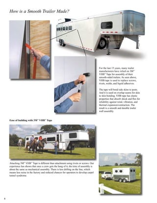 For the last 15 years, many trailer
manufacturers have relied on 3M™
VHB™
Tape for assembly of their
smooth-sided trailers. As seen above,
VHB tape is used to replace screws,
rivets, welds, and liquid adhesives.
The tape will bond side skins to posts.
And it is used on overlap seams for skin
to skin bonding. VHB tape has elastic
properties that absorb shock and flex for
reliability against wind, vibration, and
thermal expansion/contraction. The
result is a smooth and durable trailer
wall assembly.
How is a Smooth Trailer Made?
Attaching 3M™
VHB™
Tape is different than attachment using rivets or screws. Our
experience has shown that once a crew gets the hang of it, the time of assembly is
about the same as mechanical assembly. There is less drilling on the line, which
means less noise in the factory and reduced chances for operators to develop carpel
tunnel syndrome.
Ease of building with 3M™
VHB™
Tape
15
17
16
18
19
4
 