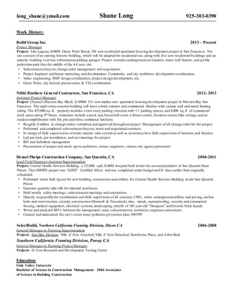 long_shane@ymail.com Shane Long 925-303-0390
Work History:
Build Group Inc. 2013 – Present
Project Manager
Project: Alta Laguna, $100M Green Point Rated, 330 unit residential apartment housing development project in San Francisco. The
site consists ofan existing historic building, which will be adapted for residential use, along with five new residential bu ildings and an
amenity building over two subterranean parking garages.Project contains underground carstackers, water wall feature, and pu blic
pedestrian park thru the middle of the 4.4 acre site.
• Subcontractorbuyout,change order management and negotiation.
• Project Engineer and Intern mentoring and development. Community and city workforce development coordination.
• Value engineering, MEP design coordination, project design development, etc.
• Green Point, city historic preservation, & T24 coordination
Nibbi Brothers General Contractors, San Francisco, CA 2012- 2013
Assistant Project Manager
Project: Channel (Mission Bay Block 2) $90M 315 new market-rate apartment housing development project in Mission Bay San
Francisco. The eight-story concrete building will have a brick exterior and commercial finishes with curtain wall and metal framing
siding. The 455,000-sq.-ft. property includes a two-story parking structure with 1:1 parking spaces,and 8,000 sq.ft. of commercial
retail space along 4th Street. Amenities include a pool, spa,bocce ball court, a fitness center, business center,bike storage,and an
outdooramphitheater with fire pits and three communal kitchens.
• Roughly 4 million in change orders submitted and approved throughout project. Management of all change order for the project.
• Performed and completed subcontractorbuyout,wrote and negotiated contracts.
• In charge of field supervisions ofentire exterior skin systemas well as assistance fora field supervision of interiors and finishes.
• Led pre-task, pre-installation, and test meetings for project.
• RFI and Submittal management
• Presentation of project and mock ups to architects, owner, engineers, various city agency personnel
Hensel Phelps Construction Company, San Quentin, CA 2008-2011
Lead Field Engineer/Assistant Superintendent
Project: Central Health Services Building; a 125,000 sqft, $146M hospital built inside the secured perimeter at San Quentin State
Prison. This OSHPD project was “LEED” Certified Silver, and was completed under budget and 81 days earlier than originally
scheduled.
• Performed entire field layout for new building construction and utilities for Central Health Services Building inside San Quentin
Prison
• Generate quantity take offs for material purchases
• Held weekly safety meetings, subcontractormeetings and orientations
• Directly responsible for coordination and field supervision of all concrete, CMU, rebar, underground utilities and paving, anchor
bolts and steel erection, security construction (Maxwall & Trussdeck), misc. metals, waterproofing, security and ornamental
fencing, medical equipment, electrical systems,landscaping, retrofit of 180 year old “Dungeon” and historic brick façade
• Wrote and analyzed RFI’s between the management team, subcontractors,architects,engineers and owners
• Created and maintained the site’s storm water pollution prevention plan, SWPPP
SelectBuild, Northern California Framing Division, Dixon CA 2006-2008
General Managerin Training/Superintendent
Projects: East Bay Division: Villa d’ Este Attached,Villa d’ Este Detached, Hawthorne Place, and Arbor Real
Southern California Framing Division, Poway CA
General Managerin Training/Project Manager
Projects: El Toro Research and Development Testing Center
Education:
Utah Valley University
Bachelor of Science in Construction Management- 2006 Associates
of Science in Building Construction
 