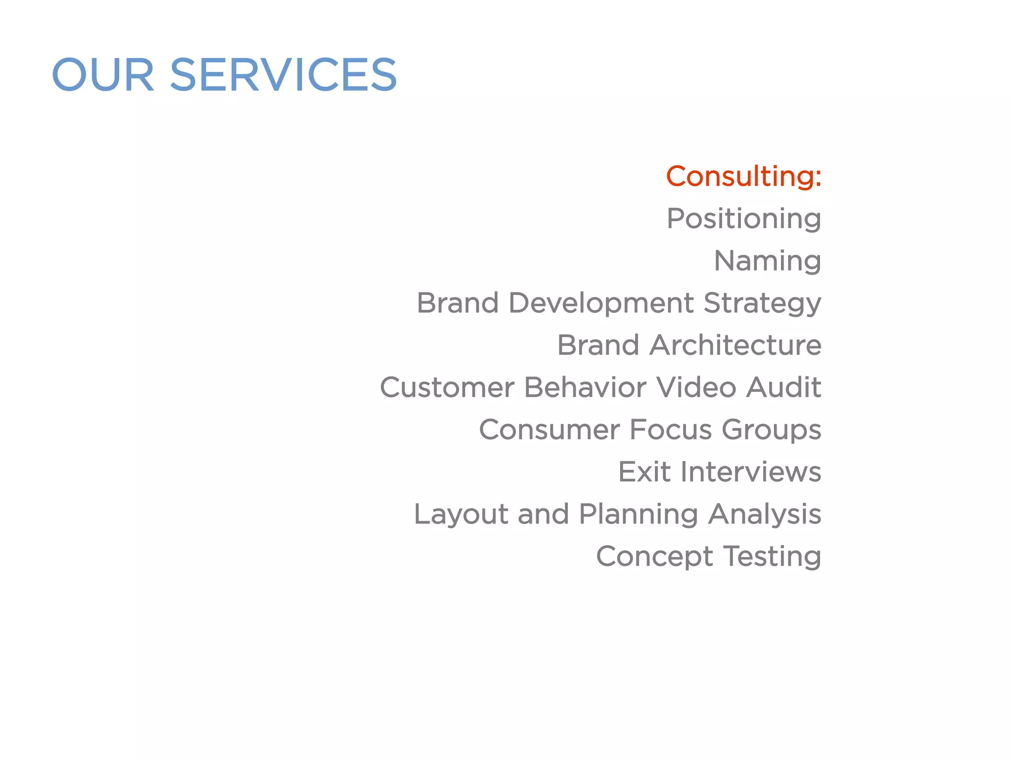 OUR SERVICES
Consulting:
Positioning
Naming
Brand Development Strategy
Brand Architecture
Customer Behavior Video Audit
Consumer Focus Groups
Exit Interviews
Layout and Planning Analysis
Concept Testing
 