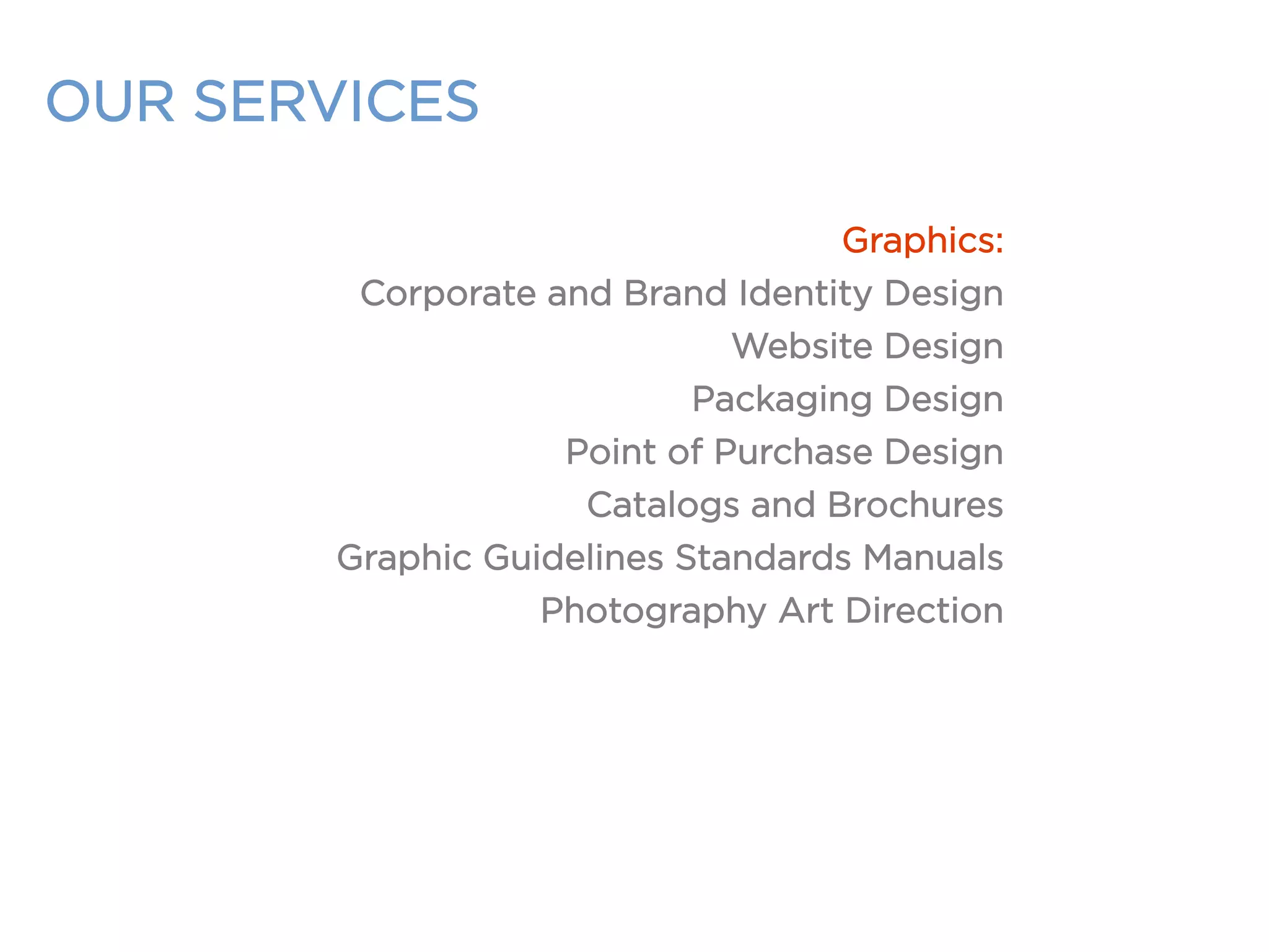 OUR SERVICES
Graphics:
Corporate and Brand Identity Design
Website Design
Packaging Design
Point of Purchase Design
Catalogs and Brochures
Graphic Guidelines Standards Manuals
Photography Art Direction
 