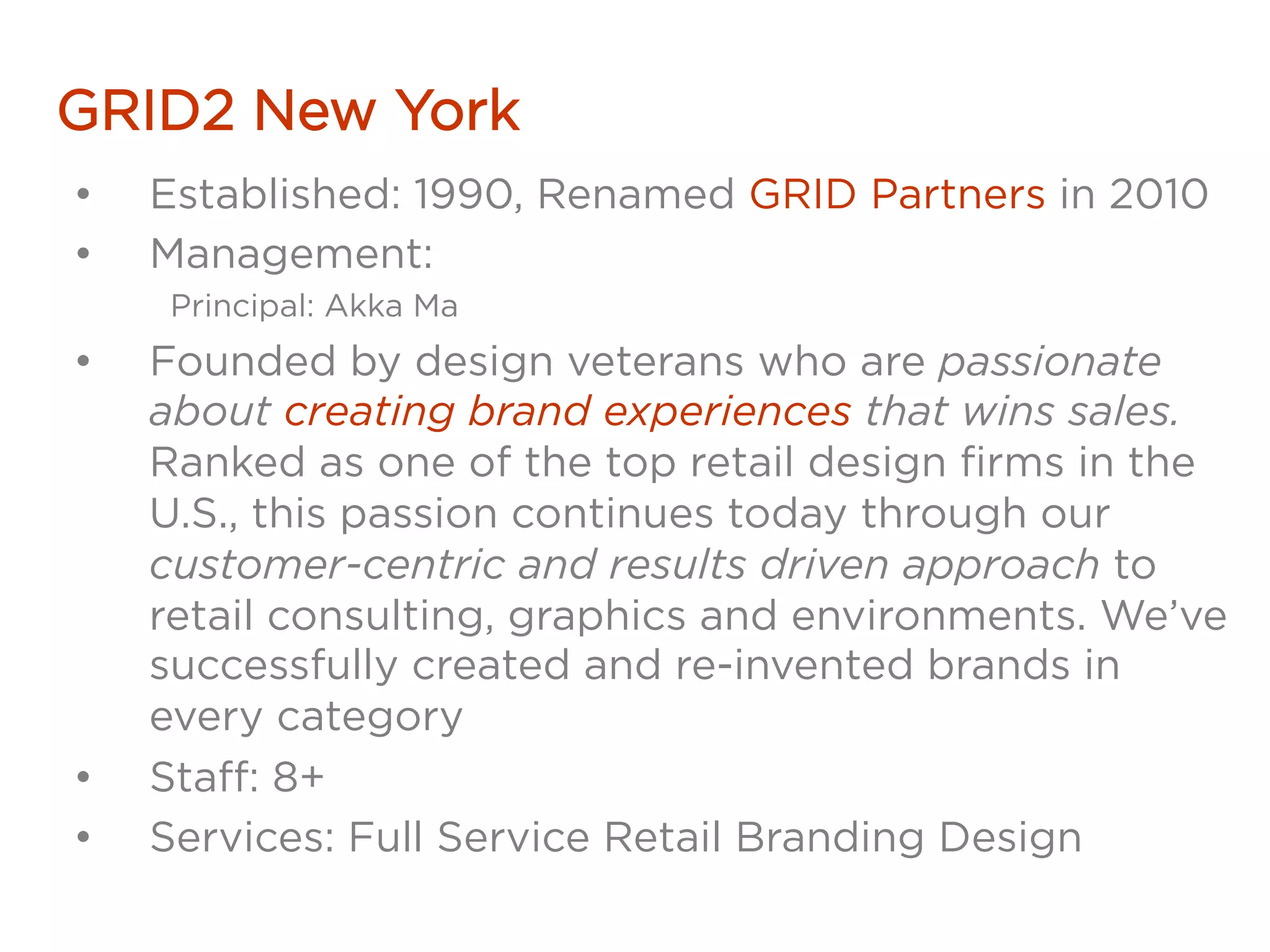 GRID2 New York
•  Established: 1990, Renamed GRID Partners in 2010
•  Management:
Principal: Akka Ma
•  Founded by design veterans who are passionate
about creating brand experiences that wins sales.
Ranked as one of the top retail design firms in the
U.S., this passion continues today through our
customer-centric and results driven approach to
retail consulting, graphics and environments. We’ve
successfully created and re-invented brands in
every category
•  Staff: 8+
•  Services: Full Service Retail Branding Design
 