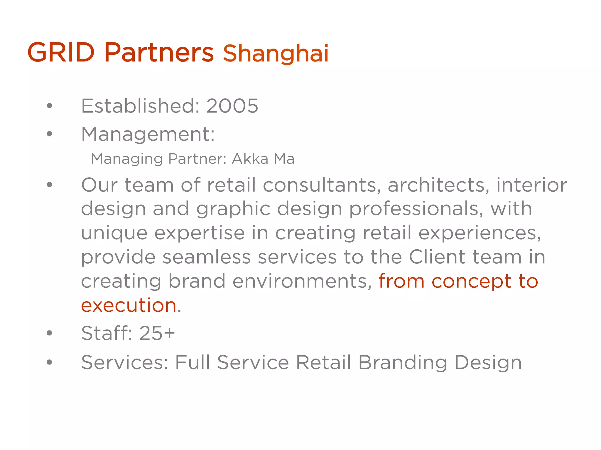 GRID Partners Shanghai
•  Established: 2005
•  Management:
Managing Partner: Akka Ma
•  Our team of retail consultants, architects, interior
design and graphic design professionals, with
unique expertise in creating retail experiences,
provide seamless services to the Client team in
creating brand environments, from concept to
execution.
•  Staff: 25+
•  Services: Full Service Retail Branding Design
 
