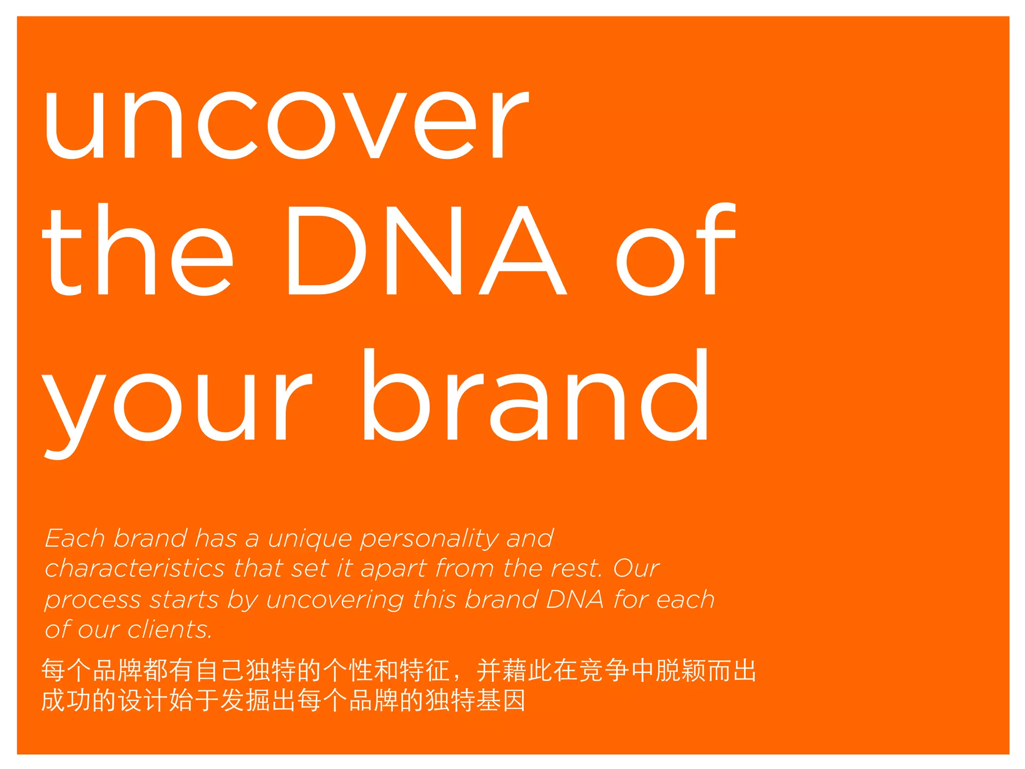 uncover
Each brand has a unique personality and
characteristics that set it apart from the rest. Our
process starts by uncovering this brand DNA for each
of our clients.
the DNA of
your brand
每个品牌都有自己独特的个性和特征，并藉此在竞争中脱颖而出
成功的设计始于发掘出每个品牌的独特基因	
 