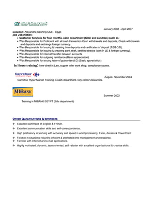 January 2005 - April 2007January 2005 - April 2007
LocationLocation: Alexandria Sporting Club - Egypt: Alexandria Sporting Club - Egypt
Job DescriptionJob Description::
•• Customer Services for four months, cash department (teller and sundries) such as:Customer Services for four months, cash department (teller and sundries) such as:
•• Was Responsible for Proficient with all cash transaction Cash withdrawals and deposits, Check withdrawalsWas Responsible for Proficient with all cash transaction Cash withdrawals and deposits, Check withdrawals
and deposits and exchange foreign currency.and deposits and exchange foreign currency.
•• Was Responsible for Issuing & breaking time deposits and certificates of deposit (T/D&C/D).Was Responsible for Issuing & breaking time deposits and certificates of deposit (T/D&C/D).
•• Was Responsible for Issuing & breaking bank draft, certified checks (both in LE & foreign currency).Was Responsible for Issuing & breaking bank draft, certified checks (both in LE & foreign currency).
•• Was Responsible for internal transfer between accountsWas Responsible for internal transfer between accounts
•• Was Responsible for outgoing remittance (Basic appreciation)Was Responsible for outgoing remittance (Basic appreciation)
•• Was Responsible for issuing letter of guarantee (LG) (Basic appreciation)Was Responsible for issuing letter of guarantee (LG) (Basic appreciation)
In House trainingIn House training:: New check’s Law, supper teller work shop, compliance courseNew check’s Law, supper teller work shop, compliance course..
August- November 2004August- November 2004
Carrefour Hyper Market Training in cash department, City center Alexandria.Carrefour Hyper Market Training in cash department, City center Alexandria.
Summer 2002Summer 2002
Training in MIBANK EGYPT (Bills department)Training in MIBANK EGYPT (Bills department)
OOTHERTHER QQUALIFICATIONSUALIFICATIONS & I& INTERESTSNTERESTS
 Excellent command of English & French.
 Excellent communication skills and self-correspondence,
 High proficiency in working with accuracy and speed in word processing, Excel, Access & PowerPoint.
 Flexible in situations requiring efficient & prompted time management and response.
 Familiar with Internet and e-mail applications.
 Highly motivated, dynamic, team oriented, self –starter with excellent organizational & creative skills.
 