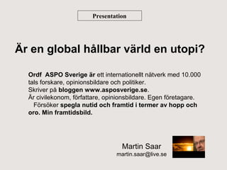 Presentation

Är en global hållbar värld en utopi?
Ordf ASPO Sverige är ett internationellt nätverk med 10.000
tals forskare, opinionsbildare och politiker.
Skriver på bloggen www.asposverige.se.
Är civilekonom, författare, opinionsbildare. Egen företagare.
Försöker spegla nutid och framtid i termer av hopp och
oro. Min framtidsbild.

Martin Saar
martin.saar@live.se

 