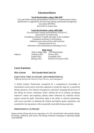 Educational History
North Hertfordshire college 2006-2007
City and Guilds catering and hospitality NVQ level 3 in professional cookery
Qualification is supported by the hotel and catering international management
association (HCIMA)
Successful in sixteen units
North Hertfordshire college 2005-2006
City and Guilds catering and hospitality NVQ level 2
Successful in seventeen units
Foundation certificate in health and safety in the workplace
Foundation certificate in food hygiene
Additional units achieved Key skill certificate
Communication level 2
Information and communication technology level 2
High School
Willow Ridge High: 1990 Matriculated
Subjects: Afrikaans (SG) History (SG)
English (SG) Geography (SG)
Biology (SG) Business Economics (SG)
Career Experience
2014- Current The Cascades Hotel, Sun City
EXECUTIVE CHEF /CULINARY ARTS PROFESSIONAL
"Offering Patrons the Finest in Food, Service, and Atmosphere"
A skilled Culinary Professional, recognized for a comprehensive knowledge of
international cuisine and an innovative approach to setting the stage for a customized
dining experience. Over 20years of progressive experience managing the provision of
fine dining for resorts, restaurants, hotels; refining the art of cooking; developing
impressive menus; and preparing culinary dishes influenced by culturally diverse
regions around the globe. Particularly adept in the ability to cultivate partnerships
with service providers in obtaining the freshest and highest quality ingredients; and
committed to leaving patrons with an especially memorable dining experience.
PROFESSIONAL SUMMARY
Supervised the dining and service operations of a 241 roomed hotel with poolside dining,
bar dining, clubhouse, golf course, fine-dining restaurant; managing an operating budget
of R2 000 000
 