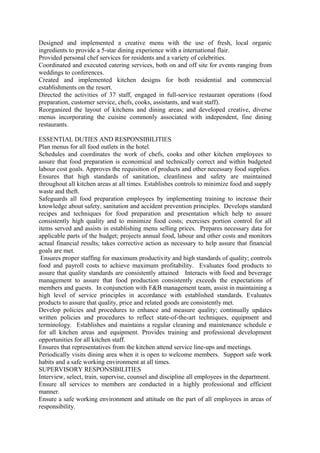 Designed and implemented a creative menu with the use of fresh, local organic
ingredients to provide a 5-star dining experience with a international flair.
Provided personal chef services for residents and a variety of celebrities.
Coordinated and executed catering services, both on and off site for events ranging from
weddings to conferences.
Created and implemented kitchen designs for both residential and commercial
establishments on the resort.
Directed the activities of 37 staff, engaged in full-service restaurant operations (food
preparation, customer service, chefs, cooks, assistants, and wait staff).
Reorganized the layout of kitchens and dining areas; and developed creative, diverse
menus incorporating the cuisine commonly associated with independent, fine dining
restaurants.
ESSENTIAL DUTIES AND RESPONSIBILITIES
Plan menus for all food outlets in the hotel.
Schedules and coordinates the work of chefs, cooks and other kitchen employees to
assure that food preparation is economical and technically correct and within budgeted
labour cost goals. Approves the requisition of products and other necessary food supplies.
Ensures that high standards of sanitation, cleanliness and safety are maintained
throughout all kitchen areas at all times. Establishes controls to minimize food and supply
waste and theft.
Safeguards all food preparation employees by implementing training to increase their
knowledge about safety, sanitation and accident prevention principles. Develops standard
recipes and techniques for food preparation and presentation which help to assure
consistently high quality and to minimize food costs; exercises portion control for all
items served and assists in establishing menu selling prices. Prepares necessary data for
applicable parts of the budget; projects annual food, labour and other costs and monitors
actual financial results; takes corrective action as necessary to help assure that financial
goals are met.
Ensures proper staffing for maximum productivity and high standards of quality; controls
food and payroll costs to achieve maximum profitability. Evaluates food products to
assure that quality standards are consistently attained Interacts with food and beverage
management to assure that food production consistently exceeds the expectations of
members and guests. In conjunction with F&B management team, assist in maintaining a
high level of service principles in accordance with established standards. Evaluates
products to assure that quality, price and related goods are consistently met.
Develop policies and procedures to enhance and measure quality; continually updates
written policies and procedures to reflect state-of-the-art techniques, equipment and
terminology. Establishes and maintains a regular cleaning and maintenance schedule e
for all kitchen areas and equipment. Provides training and professional development
opportunities for all kitchen staff.
Ensures that representatives from the kitchen attend service line-ups and meetings.
Periodically visits dining area when it is open to welcome members. Support safe work
habits and a safe working environment at all times.
SUPERVISORY RESPONSIBILITIES
Interview, select, train, supervise, counsel and discipline all employees in the department.
Ensure all services to members are conducted in a highly professional and efficient
manner.
Ensure a safe working environment and attitude on the part of all employees in areas of
responsibility.
 