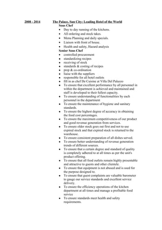 2008 - 2014 The Palace, Sun City: Leading Hotel of the World
Sous Chef
• Day to day running of the kitchens.
• All ordering and stock takes.
• Menu Planning and daily specials.
• Liaison with front of house.
• Health and safety, Hazard analysis
Senior Sous Chef
• controlled procurement
 standardizing recipes
 receiving of stock
 standards & costing of recipes
 prep & co-ordination
 liaise with the suppliers
 responsible for all hotel outlets
 fill in as chef De Cuisine at Villa Del Palazzo
 To ensure that excellent performance by all personnel in
within the department is achieved and maintained and
staff is developed to their fullest capacity.
 To ensure understanding of functionalities by each
personnel in the department
 To ensure the maintenance of hygiene and sanitary
standards.
 To ensure the highest degree of accuracy in obtaining
the food cost percentages.
 To ensure the maximum competitiveness of our product
and good revenue generation from services.
 To ensure older stock goes out first and not to use
expired stock and that expired stock is returned to the
warehouse.
 To ensure consistent preparation of all dishes served.
 To ensure better understanding of revenue generation
trends of different sources.
 To ensure that a certain degree and standard of quality
is completely adhered to at all times as per the unit's
product offering.
 To ensure that all food outlets remain highly presentable
and attractive to guests and other clientele.
 To ensure that equipment is not abused and is used for
the purpose designed to.
 To ensure that guest complaints are valuable barometer
to gauge our service standards and excellent service
delivery.
 To ensure the efficiency operations of the kitchen
department at all times and manage a profitable food
service
 To ensure standards meet health and safety
requirements.
 