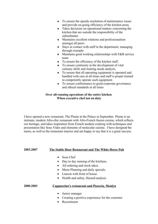 To ensure the speedy resolution of maintenance issues
and provide on-going efficiency of the kitchen areas.
 Takes decisions on operational matters concerning the
kitchen that are outside the responsibility of the
subordinates
 Maintains excellent relations and professionalism
amongst all peers
 Stays in contact with staff in the department, managing
through example
 Maintains good working relationships with F&B service
team
 To ensure the efficiency of the kitchen staff.
 To ensure continuity in the development of vital
culinary skills and training needs analysis.
 To ensure that all operating equipment is operated and
handled with care at all times and staff is proper trained
to competently operate such equipment.
 To ensure conformance to good corporate governance
and ethical standards at all times
Over all running operations of the entire kitchen
When executive chef not on duty
I have opened a new restaurant, The Plume at the Palace in September. Plume is an
intimate, modern Afro-chic restaurant with Afro-French fusion cuisine, which reflects
our heritage, and takes inspiration from French modern cooking with techniques and
presentation like Sous Vides and elements of molecular cuisine. I have designed the
menu, as well as the restaurant interior and am happy to say that it is a great success.
2003.2007 The Stable Door Restaurant and The White Horse Pub
• Sous Chef
• Day to day running of the kitchens.
• All ordering and stock takes.
• Menu Planning and daily specials.
• Liaison with front of house.
• Health and safety, Hazard analysis
2000.2003 Cappuccino’s restaurant and Pizzeria, Menlyn
• Junior manager
• Creating a positive experience for the customer
• Recruitment
 