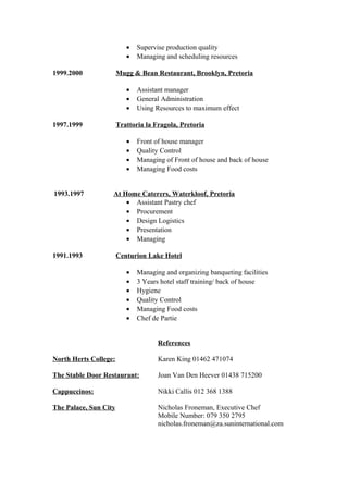 • Supervise production quality
• Managing and scheduling resources
1999.2000 Mugg & Bean Restaurant, Brooklyn, Pretoria
• Assistant manager
• General Administration
• Using Resources to maximum effect
1997.1999 Trattoria la Fragola, Pretoria
• Front of house manager
• Quality Control
• Managing of Front of house and back of house
• Managing Food costs
1993.1997 At Home Caterers, Waterkloof, Pretoria
• Assistant Pastry chef
• Procurement
• Design Logistics
• Presentation
• Managing
1991.1993 Centurion Lake Hotel
• Managing and organizing banqueting facilities
• 3 Years hotel staff training/ back of house
• Hygiene
• Quality Control
• Managing Food costs
• Chef de Partie
References
North Herts College: Karen King 01462 471074
The Stable Door Restaurant: Joan Van Den Heever 01438 715200
Cappuccinos: Nikki Callis 012 368 1388
The Palace, Sun City Nicholas Froneman, Executive Chef
Mobile Number: 079 350 2795
nicholas.froneman@za.suninternational.com
 