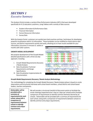 June, 2013
SECTION 1
Executive Summary
1-1
The Analysis Portal includes a variety of Key Performance Indicators (KPI’s) that were developed
specifically for K-12 education customers, using Tableau with a variety of data sources:
• Student Information & Performance Data
• Financial Information
• Human Resources Information
• Survey Data
With the Analysis Portal, customers can quickly learn best practices and tips / techniques for developing
powerful visualizations with K-12 information. These templates can be modified to match district data
sources, and district requirements quickly and easily, allowing you to have results available for your
information consumers in minutes vs. weeks or
months with other systems.
GROWTH MODEL DEVELOPMENT
We propose development of the Growth Model
detailed specifications with a three (3) step
approach, including:
I. Growth Model Requirements Discovery
/ Needs Analysis
II. Data Visualization Technical
Requirements and Design
Specifications
III. Data Visualization Implementation &
Documentation
Growth Model Requirements Discovery / Needs Analysis Methodology
The methodology for completing the Growth Model Discovery / Needs Analysis phase is based on onsite
observations and structured interviews with school board members, school district and school-based
leaders, teachers and parents.
We will provide a structured checklist of discussion points to facilitate the
onsite meetings (expected to be ½ day to 2 days per school) and to facilitate
comparison of requirements to identify common elements desired by all
schools. Deliverables will be provided with a summary of requirements for
each school, along with a comparison of requirements between schools to
identify common and unique requirements.
Deliverables will be
provided with a
summary of
requirements for each
school, along with a
comparison of
requirements between
schools to identify
common and unique
requirements.
 