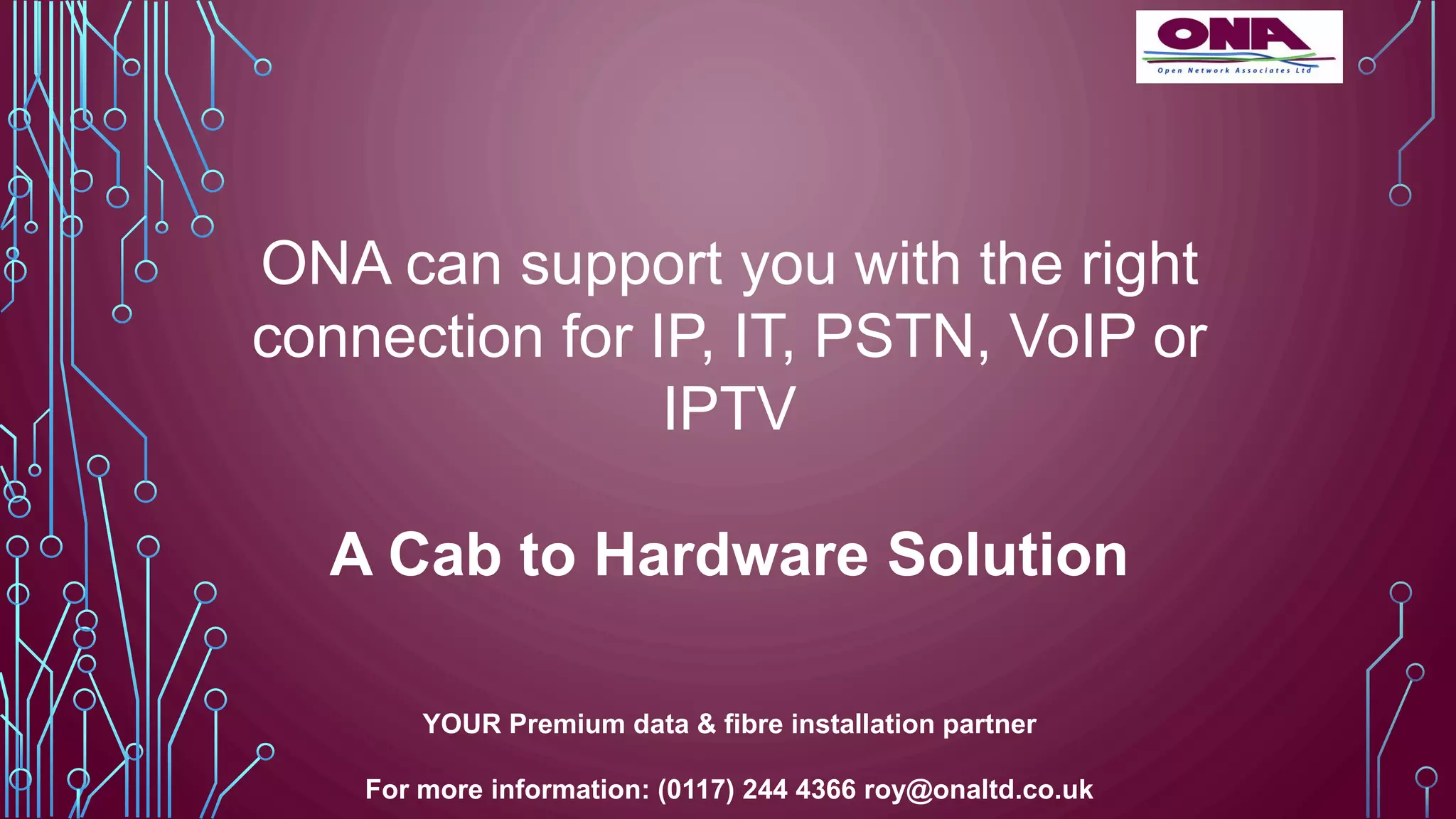 ONA can support you with the right
connection for IP, IT, PSTN, VoIP or
IPTV
A Cab to Hardware Solution
YOUR Premium data & fibre installation partner
For more information: (0117) 244 4366 roy@onaltd.co.uk
 