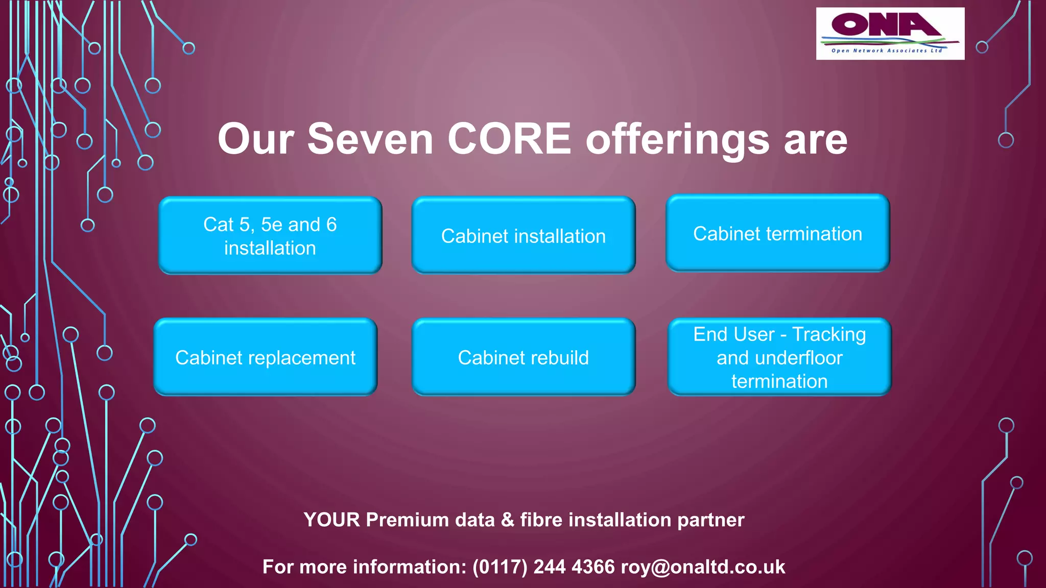 Our Seven CORE offerings are
Cat 5, 5e and 6
installation
Cabinet installation
Cabinet replacement Cabinet rebuild
Cabinet termination
End User - Tracking
and underfloor
termination
YOUR Premium data & fibre installation partner
For more information: (0117) 244 4366 roy@onaltd.co.uk
 