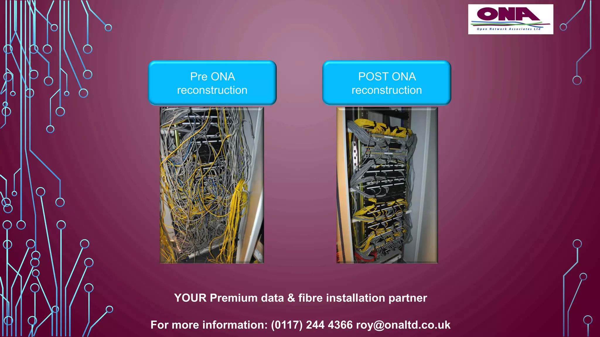 Pre ONA
reconstruction
POST ONA
reconstruction
YOUR Premium data & fibre installation partner
For more information: (0117) 244 4366 roy@onaltd.co.uk
 