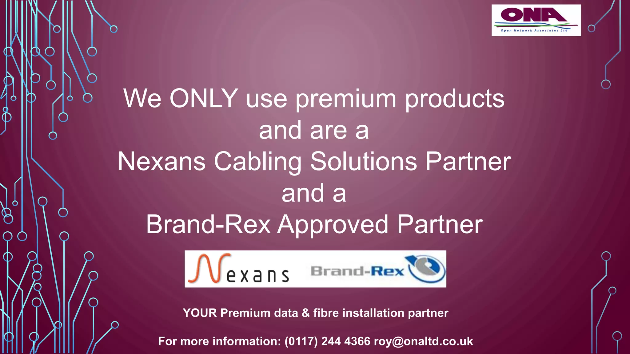 We ONLY use premium products
and are a
Nexans Cabling Solutions Partner
and a
Brand-Rex Approved Partner
YOUR Premium data & fibre installation partner
For more information: (0117) 244 4366 roy@onaltd.co.uk
 