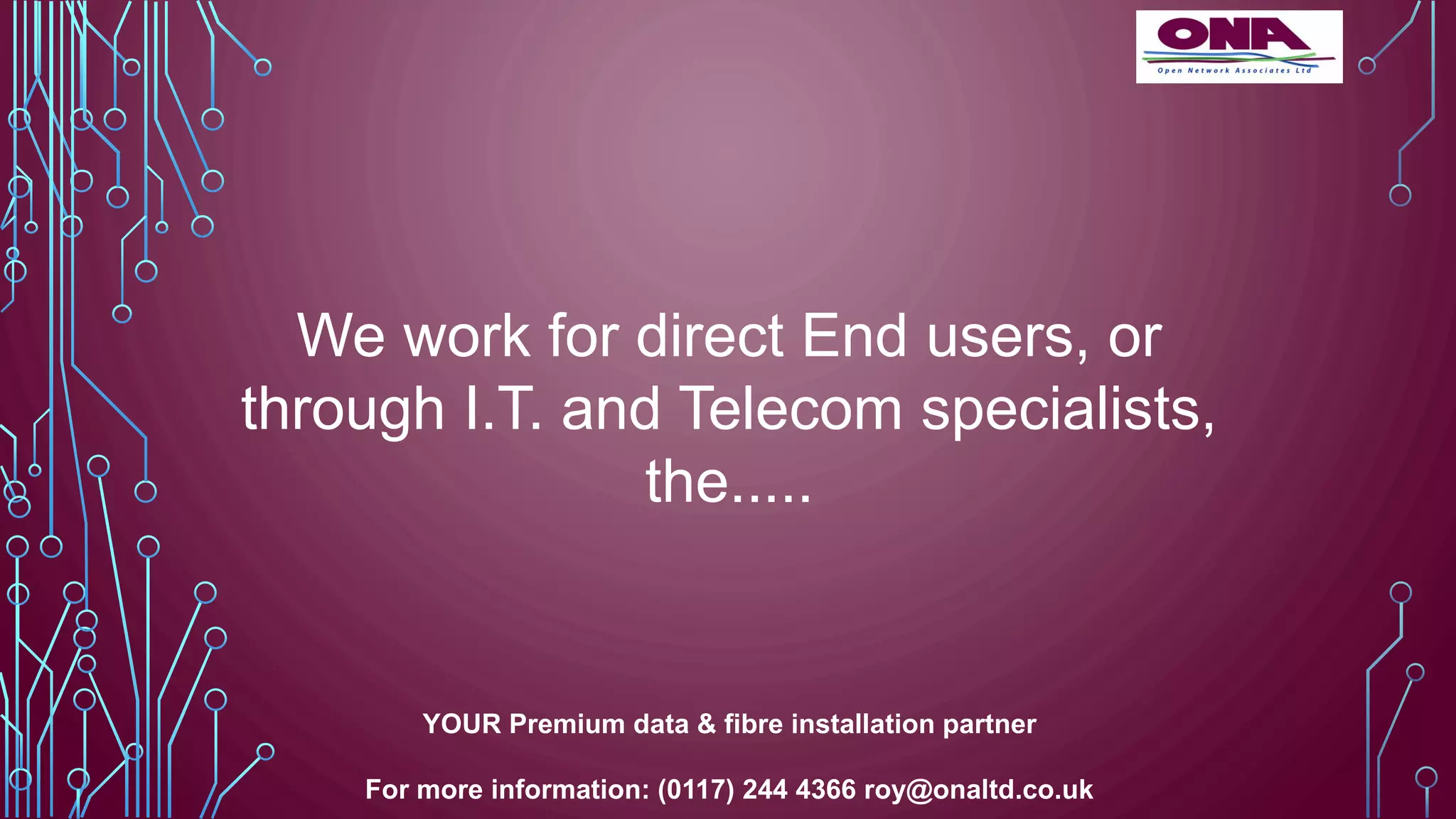 We work for direct End users, or
through I.T. and Telecom specialists,
the.....
YOUR Premium data & fibre installation partner
For more information: (0117) 244 4366 roy@onaltd.co.uk
 
