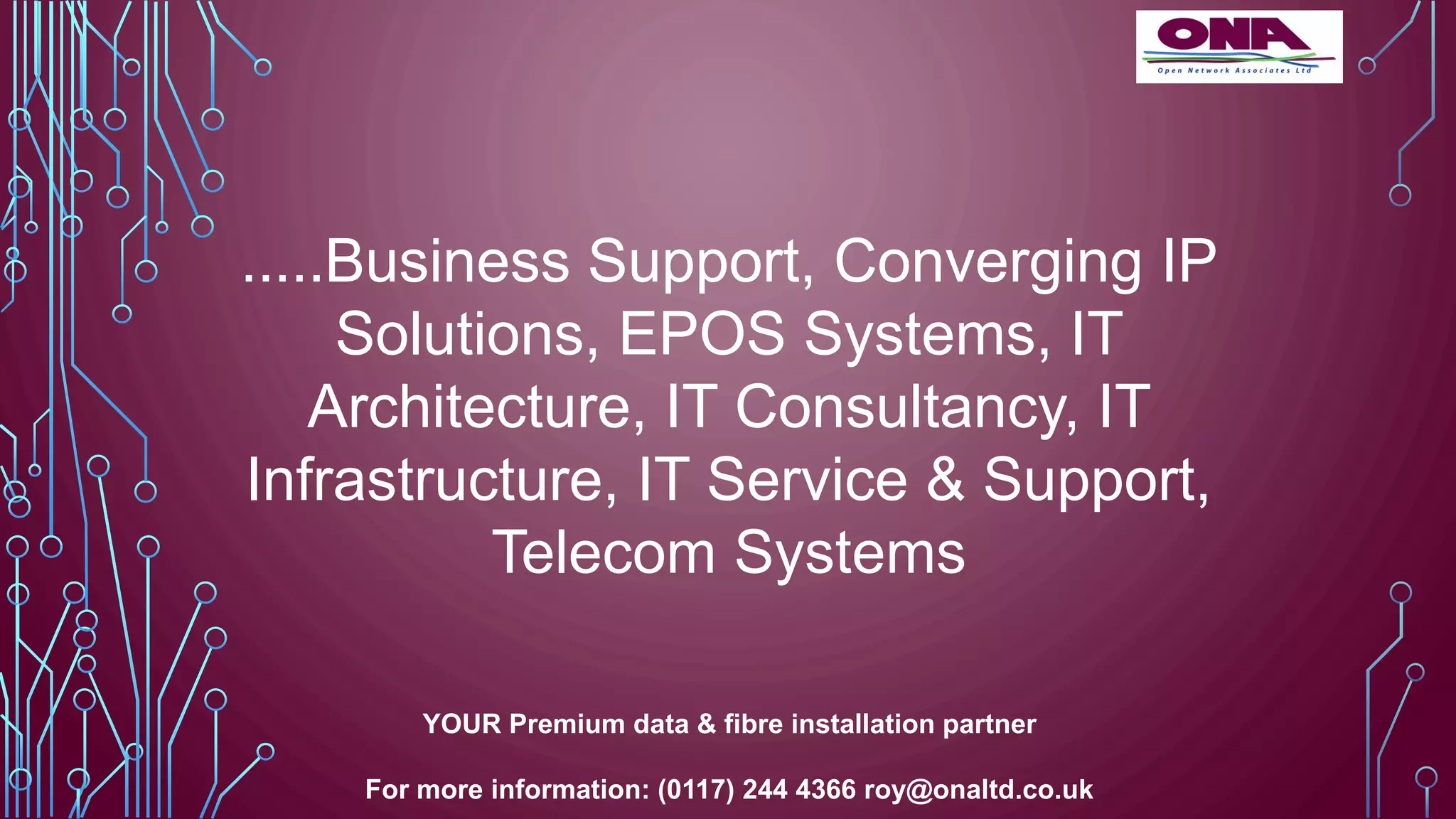 .....Business Support, Converging IP
Solutions, EPOS Systems, IT
Architecture, IT Consultancy, IT
Infrastructure, IT Service & Support,
Telecom Systems
YOUR Premium data & fibre installation partner
For more information: (0117) 244 4366 roy@onaltd.co.uk
 