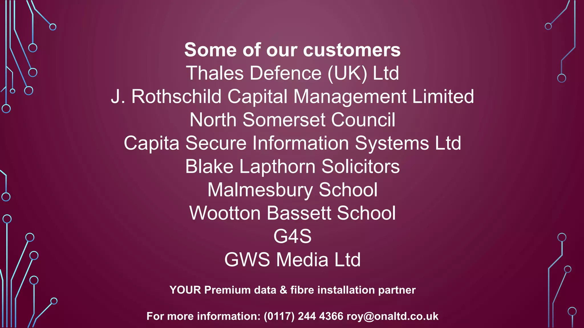 Some of our customers
Thales Defence (UK) Ltd
J. Rothschild Capital Management Limited
North Somerset Council
Capita Secure Information Systems Ltd
Blake Lapthorn Solicitors
Malmesbury School
Wootton Bassett School
G4S
GWS Media Ltd
YOUR Premium data & fibre installation partner
For more information: (0117) 244 4366 roy@onaltd.co.uk
 