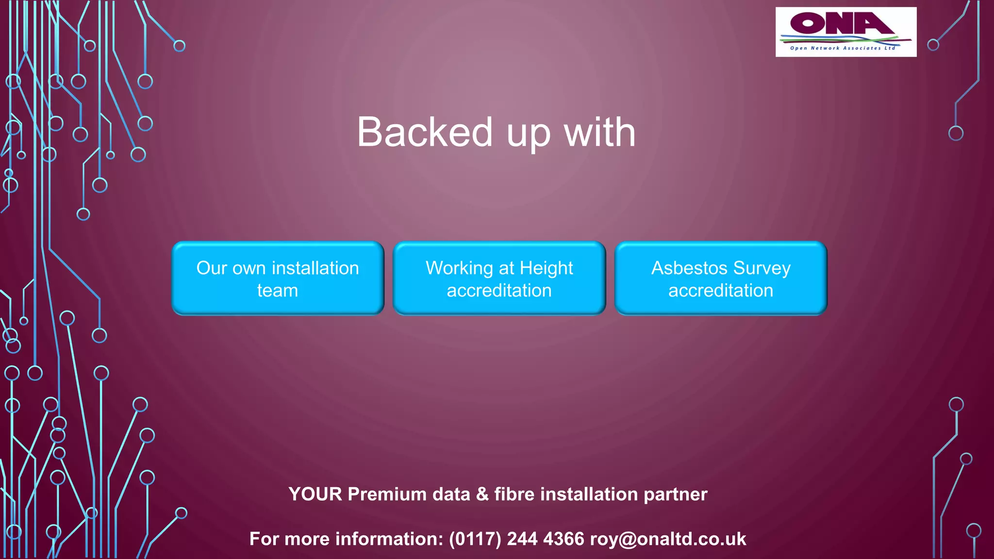 Backed up with
Our own installation
team
Working at Height
accreditation
Asbestos Survey
accreditation
YOUR Premium data & fibre installation partner
For more information: (0117) 244 4366 roy@onaltd.co.uk
 