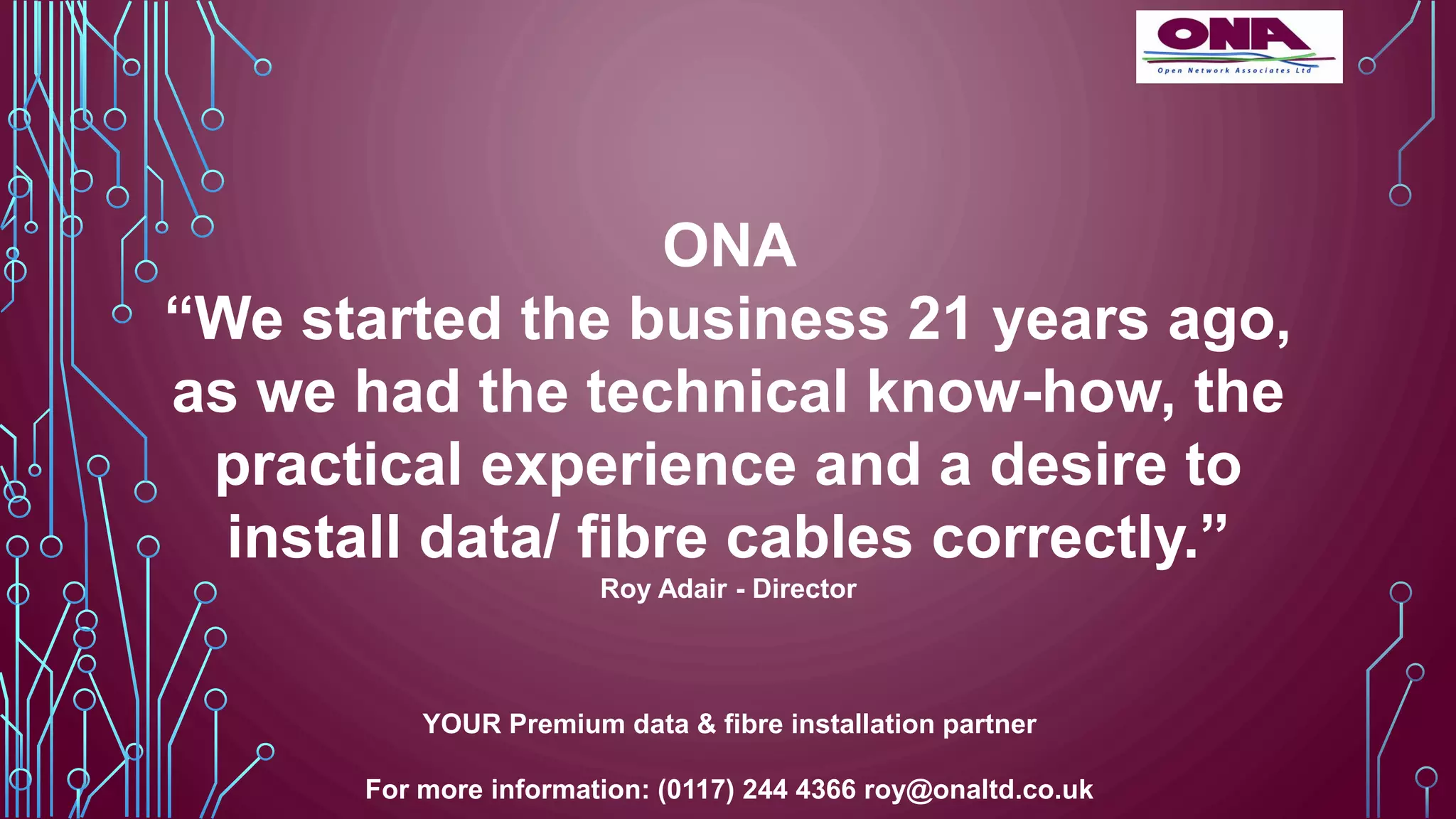 YOUR Premium data & fibre installation partner
For more information: (0117) 244 4366 roy@onaltd.co.uk
ONA
“We started the business 21 years ago,
as we had the technical know-how, the
practical experience and a desire to
install data/ fibre cables correctly.”
Roy Adair - Director
 