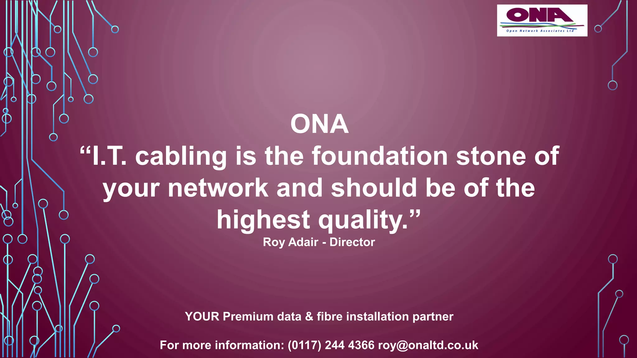 ONA
“I.T. cabling is the foundation stone of
your network and should be of the
highest quality.”
Roy Adair - Director
YOUR Premium data & fibre installation partner
For more information: (0117) 244 4366 roy@onaltd.co.uk
 