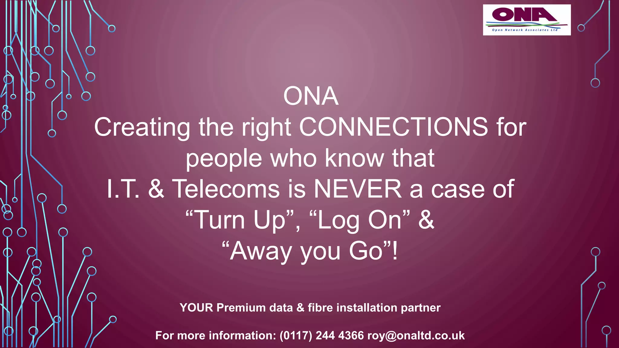 ONA
Creating the right CONNECTIONS for
people who know that
I.T. & Telecoms is NEVER a case of
“Turn Up”, “Log On” &
“Away you Go”!
YOUR Premium data & fibre installation partner
For more information: (0117) 244 4366 roy@onaltd.co.uk
 