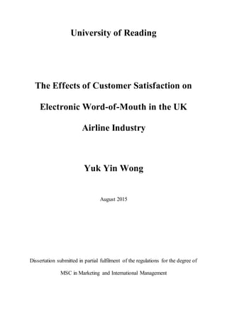 University of Reading
The Effects of Customer Satisfaction on
Electronic Word-of-Mouth in the UK
Airline Industry
Yuk Yin Wong
August 2015
Dissertation submitted in partial fulfilment of the regulations for the degree of
MSC in Marketing and International Management
 