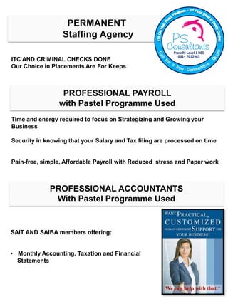 ITC AND CRIMINAL CHECKS DONE
Our Choice in Placements Are For Keeps
Time and energy required to focus on Strategizing and Growing your
Business
Security in knowing that your Salary and Tax filing are processed on time
Pain-free, simple, Affordable Payroll with Reduced stress and Paper work
PROFESSIONAL PAYROLL
with Pastel Programme Used
SAIT AND SAIBA members offering:
• Monthly Accounting, Taxation and Financial
Statements
PROFESSIONAL ACCOUNTANTS
With Pastel Programme Used
 
