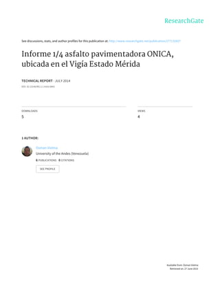 See	discussions,	stats,	and	author	profiles	for	this	publication	at:	http://www.researchgate.net/publication/277132827
Informe	1/4	asfalto	pavimentadora	ONICA,
ubicada	en	el	Vigía	Estado	Mérida
TECHNICAL	REPORT	·	JULY	2014
DOI:	10.13140/RG.2.1.4163.9842
DOWNLOADS
5
VIEWS
4
1	AUTHOR:
Osman	Vielma
University	of	the	Andes	(Venezuela)
6	PUBLICATIONS			0	CITATIONS			
SEE	PROFILE
Available	from:	Osman	Vielma
Retrieved	on:	27	June	2015
 