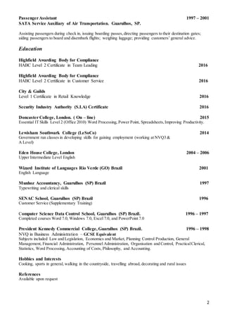 2
PassengerAssistant 1997 – 2001
SATA Service Auxiliary of Air Transportation. Guarulhos, SP.
Assisting passengers during check in, issuing boarding passes,directing passengers to their destination gates;
aiding passengers to board and disembark flights; weighing luggage; providing customers’ general advice.
Education
Highfield Awarding Body for Compliance
HABC Level 2 Certificate in Team Leading 2016
Highfield Awarding Body for Compliance
HABC Level 2 Certificate in Customer Service 2016
City & Guilds
Level 1 Certificate in Retail Knowledge 2016
Security Industry Authority (S.I.A) Certificate 2016
Doncaster College, London. ( On – line) 2015
Essential IT Skills Level 2 (Office 2010) Word Processing, Power Point, Spreadsheets,Improving Productivity.
Lewisham Southwark College (LeSoCo) 2014
Government run classes in developing skills for gaining employment (working at NVQ3 &
A Level)
Eden House College, London 2004 – 2006
Upper Intermediate Level English
Wizard Institute of Languages Rio Verde (GO) Brazil 2001
English Language
Munhoz Accountancy, Guarulhos (SP) Brazil 1997
Typewriting and clerical skills
SENAC School, Guarulhos (SP) Brazil 1996
Customer Service (Supplementary Training)
Computer Science Data Control School, Guarulhos (SP) Brazil. 1996 – 1997
Completed courses Word 7.0, Windows 7.0, Excel 7.0, and PowerPoint 7.0
President Kennedy Commercial College, Guarulhos (SP) Brazil. 1996 – 1998
NVQ in Business Administration – GCSE Equivalent
Subjects included Law and Legislation, Economics and Market, Planning Control Production, General
Management, Financial Administration, Personnel Administration, Organisation and Control, PracticalClerical,
Statistics, Word Processing, Accounting of Costs, Philosophy, and Accounting.
Hobbies and Interests
Cooking, sports in general, walking in the countryside, travelling abroad, decorating and rural issues
References
Available upon request
 