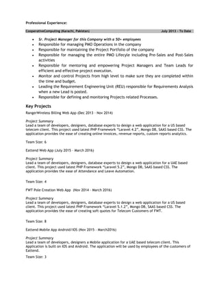 Professional Experience:
CooperativeComputing (Karachi, Pakistan) July 2013 – To Date
 Sr. Project Manager for this Company with a 50+ employees
 Responsible for managing PMO Operations in the company
 Responsible for maintaining the Project Portfolio of the company
 Responsible for managing the entire PMO Lifecyle including Pre-Sales and Post-Sales
activities
 Responsible for mentoring and empowering Project Managers and Team Leads for
efficient and effective project execution.
 Monitor and control Projects from high level to make sure they are completed within
the time and budget.
 Leading the Requirement Engineering Unit (REU) responsible for Requirements Analysis
when a new Lead is posted.
 Responsible for defining and monitoring Projects related Processes.
Key Projects
RangerWireless Billing Web App (Dec 2013 – Nov 2014)
Project Summary
Lead a team of developers, designers, database experts to design a web application for a US based
telecom client. This project used latest PHP Framework “Laravel 4.2”, Mongo DB, SAAS based CSS. The
application provides the ease of creating online invoices, revenue reports, custom reports analytics.
Team Size: 6
Eattend Web App (July 2015 – March 2016)
Project Summary
Lead a team of developers, designers, database experts to design a web application for a UAE based
client. This project used latest PHP Framework “Laravel 5.2”, Mongo DB, SAAS based CSS. The
application provides the ease of Attendance and Leave Automation.
Team Size: 4
FWT Pole Creation Web App (Nov 2014 – March 2016)
Project Summary
Lead a team of developers, designers, database experts to design a web application for a US based
client. This project used latest PHP Framework “Laravel 5.1.2”, Mongo DB, SAAS based CSS. The
application provides the ease of creating soft quotes for Telecom Customers of FWT.
Team Size: 8
Eattend Mobile App Android/IOS (Nov 2015 – March2016)
Project Summary
Lead a team of developers, designers a Mobile application for a UAE based telecom client. This
Application is built on IOS and Android. The application will be used by employees of the customers of
Eattend.
Team Size: 3
 