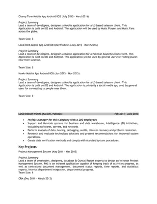 Champ Tune Mobile App Android/IOS (July 2015 – March2016)
Project Summary
Lead a team of developers, designers a Mobile application for a US based telecom client. This
Application is built on IOS and Android. The application will be used by Music Players and Music Fans
across the globe.
Team Size: 3
Local Bird Mobile App Android/IOS/Windows (July 2015 – March2016)
Project Summary
Lead a team of developers, designers a Mobile application for a Pakistan based telecom client. This
Application is built on IOS and Android. This application will be used by general users for finding places
near their location.
Team Size: 3
Nawkr Mobile App Android/IOS (Jun 2015 – Nov 2015)
Project Summary
Lead a team of developers, designers a Mobile application for a US based telecom client. This
Application is built on IOS and Android. The application is primarily a social media app used by general
users for connecting to people near them.
Team Size: 3
LOGO DESIGN WORKS (Karachi, Pakistan) Feb 2011 – June 2013
 Project Manager for this Company with a 200 employees
 Support and Maintain systems for business and data warehouse, Intelligence (BI) initiatives,
includeing softwares, servers, and networks
 Perform analysis of data, testing, debugging, audits, disaster recovery and problem resolution.
 Research and evaluate technology solutions and present recomendations for improved system
operations.
 Create data verification methods and comply with standard system procedures.
Key Projects
Project Management System (May 2011 – Mar 2013)
Project Summary
Lead a team of developers, designers, database & Crystal Report experts to design an in house Project
Management System. PMS is an intranet application capable of keeping track of activities progress, as
well as centralized document management, document status reports, time reports, and statistical
reports, internal department integration, departmental progress.
Team Size: 6
CRM (Dec 2011 – March 2012)
 