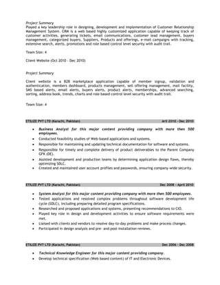 Project Summary
Played a key leadership role in designing, development and implementation of Customer Relationship
Management System. CRM is a web based highly customized application capable of keeping track of
customer activities, generating tickets, email communications, customer lead management, buyers
management, categorized buyers, Suppliers, Products and offerings, e-mail campaigns with tracking,
extensive search, alerts, promotions and role based control level security with audit trail.
Team Size: 4
Client Website (Oct 2010 – Dec 2010)
Project Summary
Client website is a B2B marketplace application capable of member signup, validation and
authentication, members dashboard, products management, sell offering management, mail facility,
SMS based alerts, email alerts, buyers alerts, product alerts, memberships, advanced searching,
sorting, address book, trends, charts and role based control level security with audit trail.
Team Size: 4
ETILIZE PVT LTD (Karachi, Pakistan) Aril 2010 – Dec 2010
 Business Analyst for this major content providing company with more then 500
employees.
 Conducted feasibility studies of Web-based applications and systems.
 Responsible for maintaining and updating technical documentation for software and systems.
 Responsible for timely and complete delivery of product deliverables to the Parent Company
GFK (DE).
 Assisted development and production teams by determining application design flaws, thereby
optimizing SDLC.
 Created and maintained user account profiles and passwords, ensuring company-wide security.
ETILIZE PVT LTD (Karachi, Pakistan) Dec 2008 – April 2010
 System Analyst for this major content providing company with more then 500 employees.
 Tested applications and resolved complex problems throughout software development life
cycle (SDLC), including preparing detailed program specifications.
 Researched and proposed applications and systems, presenting recommendations to CIO.
 Played key role in design and development activities to ensure software requirements were
met.
 Liaised with clients and vendors to resolve day-to-day problems and make process changes.
 Participated in design analysis and pre- and post-installation reviews.
.
ETILIZE PVT LTD (Karachi, Pakistan) Dec 2006 – Dec 2008
 Technical Knowledge Engineer for this major content providing company.
 Develop technical specification (Web based content) of IT and Electronic Devices.
 