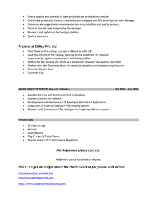  Ensure quality and quantity of data produced per production schedule.
 Coordinate production forecast, manufacturer/category and SKU prioritization with Manager.
 Communicate suggestions/recommendations on production and quality process.
 Perform special tasks assigned by the Manager.
 Research and update on technology updates.
 Quality assurance
Projects at Etilize Pvt. Ltd
 Pilot Phase of Pre-coding, a project offered by GFK (DE)
 Lead the project of Pre-coding, drawing all the deadlines for resource
requirements, system requirements and delivery dates.
 Worked for the project OCTOPUS as a production resource plus quality controller
 Worked with the Taxonomy team for template creation and template simplification
 Customer Health Care
 Customer Eye.
ALLIED COMPUTER SERVCES (Karachi, Pakistan) Oct 2004 – July 2006
 Maintain Internal and External record in Database.
 Maintain Content for website.
 Development and Maintenance of Employee Attendance Application.
 Integration of External Software with existing system
 Research and Evaluation of Technologies for Implementation in system.
Personal Data
 32 Years of age
 Married
 Sound Health
 Play Cricket & Table Tennis
 Regular reader of IT and Finance Magazines
For Reference please contact:
Reference can be furnished on request
NOTE: To get an insight about the client I worked for please visit below:
http://www.etilize.com/index.htm
http://www.logodesignworks.com
http://www.cooperativecomputing.com/
 