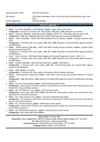 Planning software (ERP) Microsoft Ax Dynamics
SLD analysis ETAP (Basic knowledge of Short Circuit calculation, Discrimination study, Load
flow)
General Application MS office package
PROJECTS ANNEXURE - I
♦ Client - M/s.Voltas, End User - Central Market, System - Voltas Tower 2 and Tower 3
Configuration - Incomers (2 incomers with 1 Bus coupler), MDB, MCC, SMDB, DB panels are involved
♦ Client - Al Hussam, End User - Dubai Municipality, System - DS190, 191, 142 Sewage treatment plant (STP)
Configuration - MDB, MCC, SMDB, DB panels are involved (With Logstrup enclosure and ABB Relays)
♦ Client - Metito, End User - ADSSC (Abu Dhabi Sewage Services Company), System - Sewage treatment plant
(STP)
Configuration - 2 Incomers with 1 Bus coupler, MDB, MCC, SMDB, DB panels are involved (With Logstrup enclosure
and ABB Relays)
♦ Client - Kharafi National, End User - ADSSC (Abu Dhabi Sewage Services Company), System - Sadiyaat Island
Sewage treatment plant (STP)
Configuration - 2 Incomers with 1 Bus coupler, MDB, MCC, SMDB, DB panels are involved (With Logstrup enclosure
and ABB Relays)
♦ Client - Gulfar, End User - ADCO (Abu Dhabi Company for On shore Oil operation), System - RDS 1, 2, 3
Configuration - 2 Incomers with 1 Bus coupler, MDB, MCC, SMDB, DB panels are involved (With Logstrup enclosure
and ABB Relays)
♦ Client - Lamprell, End User - EMAL (Emirates Aluminium), System - MOS Rig Bruj
Configuration - 2 Incomers with 1 Bus coupler, MDB, MCC, Synchronizing panels are involved (With Logstrup
enclosure and ABB Relays)
♦ Client - ADDC, System - LV panels
Configuration - 2 Incomers with 1 Bus coupler using Isolators (With Schneider enclosure)
♦ Client - China petroleum Engineering, System - Abhu Dhabi crude oil pipe line projects Habshan to Fujairah
(ADCOP)
Configuration - MDB, MCC panels, SMDBs panels are involved (With Logstrup enclosure and ABB Relays and Relay
modules)
♦ Client - M/s. Ducon technologies, System - Alumina Handling system (R/IO)
Configuration - Control logix (1756-L63) with flex I/O and control net communication (With Rittal enclosure and
Phoenix PSU, Relays and Relay modules)
♦ Client - M/s. GET Water Pvt. Ltd., System - Ultra filtration system
Configuration - Micro logix 1500 (1764-L16BWA) with Ethernet communication (Cable chart and terminal chart
details given for the field termination)
♦ Client - M/s. Lanco Industries Ltd., System - Convertor and Mg dedusting system
Configuration - SLC processors (1747-L532) with Ethernet communication (Cable chart and terminal chart details
given for the field termination)
♦ Client - M/s. Orchid Chemicals, System - 35TPH boiler control system
Configuration - Control logix (1756-L61) with redundant processors (Cable chart and terminal chart details given
for the field termination)
♦ Client - M/s. ABI Showatech India Ltd., System - Cutting machine control system
Configuration - Micro logix 1200 (1762-L40BWA)
Date of Birth: 23rd
Sept 1984
Nationality: Indian; Passport No.: G8247347; Place of Issue: Madurai; Date of Expiry: 25th
June 2018
Visa Type: Work permit – company sponsorship
Driving License no: 1957438 UAE LMV License (Expiry – 07th
Oct 2023)
Languages known: English, Tamil and Hindi
 