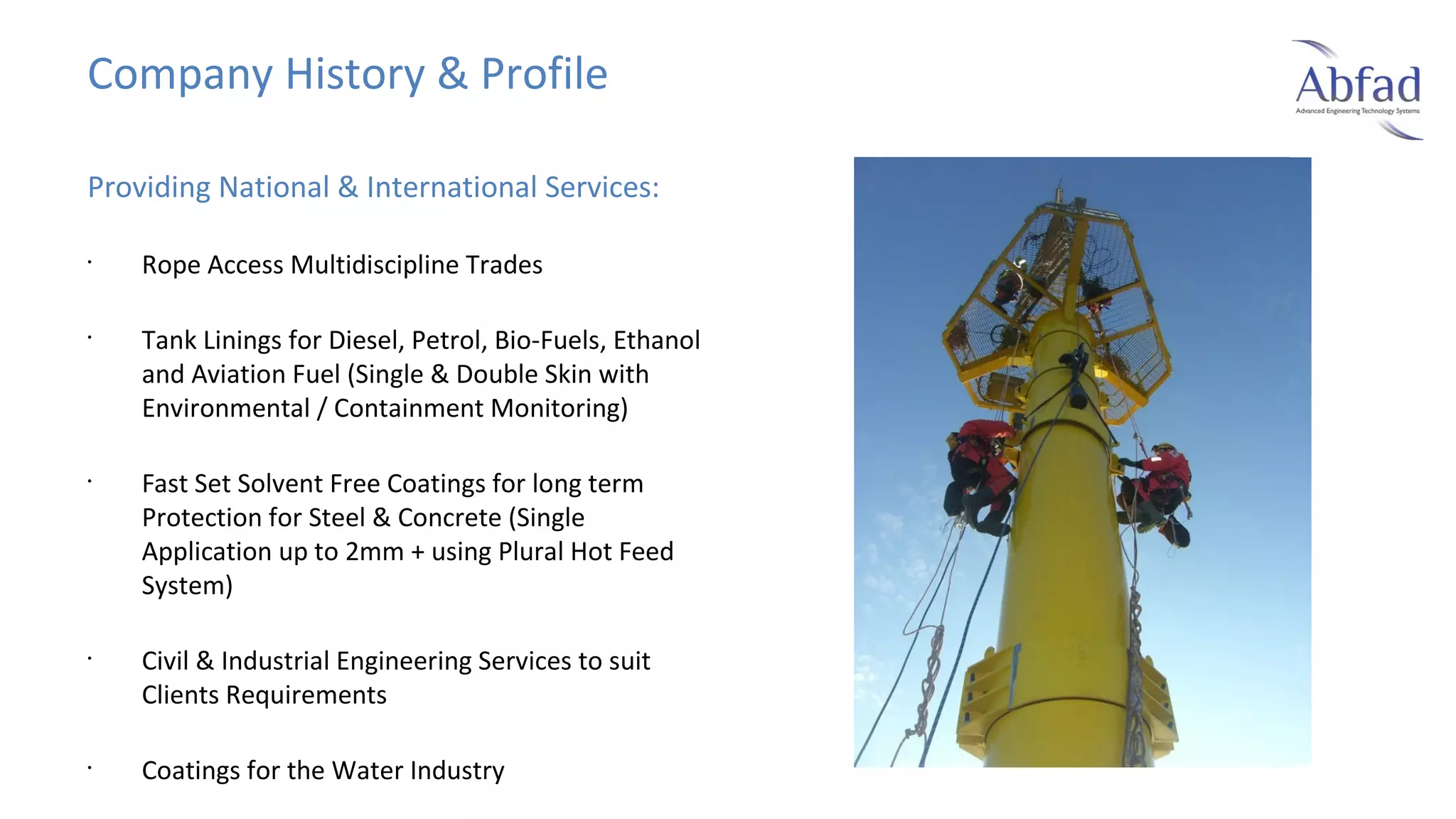Company History & Profile
Providing National & International Services:
•

•

•

•

•

Rope Access Multidiscipline Trades
Tank Linings for Diesel, Petrol, Bio-Fuels, Ethanol
and Aviation Fuel (Single & Double Skin with
Environmental / Containment Monitoring)
Fast Set Solvent Free Coatings for long term
Protection for Steel & Concrete (Single
Application up to 2mm + using Plural Hot Feed
System)
Civil & Industrial Engineering Services to suit
Clients Requirements
Coatings for the Water Industry

 