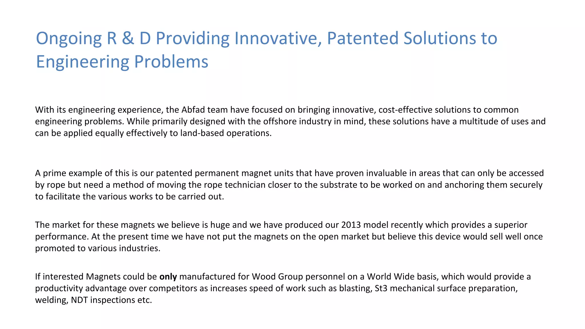 Ongoing R & D Providing Innovative, Patented Solutions to
Engineering Problems
With its engineering experience, the Abfad team have focused on bringing innovative, cost-effective solutions to common
engineering problems. While primarily designed with the offshore industry in mind, these solutions have a multitude of uses and
can be applied equally effectively to land-based operations.

A prime example of this is our patented permanent magnet units that have proven invaluable in areas that can only be accessed
by rope but need a method of moving the rope technician closer to the substrate to be worked on and anchoring them securely
to facilitate the various works to be carried out.
The market for these magnets we believe is huge and we have produced our 2013 model recently which provides a superior
performance. At the present time we have not put the magnets on the open market but believe this device would sell well once
promoted to various industries.
If interested Magnets could be only manufactured for Wood Group personnel on a World Wide basis, which would provide a
productivity advantage over competitors as increases speed of work such as blasting, St3 mechanical surface preparation,
welding, NDT inspections etc.

 